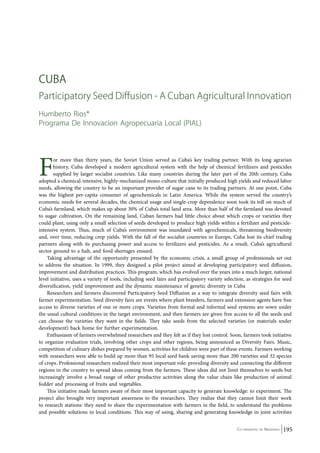 CU BA 
Participatory Seed Diffusion - A Cuban Agricultural Innovation 
Humberto Rios* 
Programa De Innovacion Agropecuaria Local (PIAL) 
For more than thirty years, the Soviet Union served as Cuba’s key trading partner. With its long agrarian 
history, Cuba developed a modern agricultural system with the help of chemical fertilizers and pesticides 
supplied by larger socialist countries. Like many countries during the later part of the 20th century, Cuba 
adopted a chemical-intensive, highly-mechanized mono-culture that initially produced high yields and reduced labor 
needs, allowing the country to be an important provider of sugar cane to its trading partners. At one point, Cuba 
was the highest per-capita consumer of agrochemicals in Latin America. While the system served the country’s 
economic needs for several decades, the chemical usage and single-crop dependence soon took its toll on much of 
Cuba’s farmland, which makes up about 30% of Cuba’s total land area. More than half of the farmland was devoted 
to sugar cultivation. On the remaining land, Cuban farmers had little choice about which crops or varieties they 
could plant, using only a small selection of seeds developed to produce high yields within a fertilizer and pesticide-intensive 
system. Thus, much of Cuba’s environment was inundated with agrochemicals, threatening biodiversity 
and, over time, reducing crop yields. With the fall of the socialist countries in Europe, Cuba lost its chief trading 
partners along with its purchasing power and access to fertilizers and pesticides. As a result, Cuba’s agricultural 
sector ground to a halt, and food shortages ensued. 
Taking advantage of the opportunity presented by the economic crisis, a small group of professionals set out 
to address the situation. In 1999, they designed a pilot project aimed at developing participatory seed diffusion, 
improvement and distribution practices. This program, which has evolved over the years into a much larger, national 
level initiative, uses a variety of tools, including seed fairs and participatory variety selection, as strategies for seed 
diversification, yield improvement and the dynamic maintenance of genetic diversity in Cuba 
Researchers and farmers discovered Participatory Seed Diffusion as a way to integrate diversity seed fairs with 
farmer experimentation. Seed diversity fairs are events where plant breeders, farmers and extension agents have free 
access to diverse varieties of one or more crops. Varieties from formal and informal seed systems are sown under 
the usual cultural conditions in the target environment, and then farmers are given free access to all the seeds and 
can choose the varieties they want in the fields. They take seeds from the selected varieties (or materials under 
development) back home for further experimentation. 
Enthusiasm of farmers overwhelmed researchers and they felt as if they lost control. Soon, farmers took initiative 
to organize evaluation trials, involving other crops and other regions, being announced as Diversity Fairs. Music, 
competition of culinary dishes prepared by women, activities for children were part of these events. Farmers working 
with researchers were able to build up more than 95 local seed bank saving more than 200 varieties and 32 species 
of crops. Professional researchers realized their most important role: providing diversity and connecting the different 
regions in the country to spread ideas coming from the farmers. These ideas did not limit themselves to seeds but 
increasingly involve a broad range of other productive activities along the value chain like production of animal 
fodder and processing of fruits and vegetables. 
This initiative made farmers aware of their most important capacity to generate knowledge: to experiment. The 
project also brought very important awareness to the researchers. They realize that they cannot limit their work 
to research stations: they need to share the experimentation with farmers in the field, to understand the problems 
and possible solutions in local conditions. This way of using, sharing and generating knowledge in joint activities 
Co-ordinated by Navdanya 195 
 