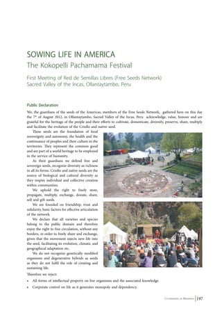 Sowing life in Am erica 
The Kokopelli Pachamama Festival 
First Meeting of Red de Semillas Libres (Free Seeds Network) 
Sacred Valley of the Incas, Ollantaytambo, Peru 
Public Declaration 
We, the guardians of the seeds of the Americas, members of the Free Seeds Network, gathered here on this day 
the 7th of August 2012, in Ollantaytambo, Sacred Valley of the Incas, Peru acknowledge, value, honour and are 
grateful for the heritage of the people and their efforts to cultivate, domesticate, diversify, preserve, share, multiply 
and facilitate the evolution of the Criollo and native seed. 
Co-ordinated by Navdanya 197 
These seeds are the foundation of food 
sovereignty and autonomy, the health and the 
continuance of peoples and their culture in the 
territories. They represent the common good 
and are part of a world heritage to be employed 
in the service of humanity. 
As their guardians we defend free and 
sovereign seeds, recognize diversity as richness 
in all its forms. Criollo and native seeds are the 
source of biological and cultural diversity as 
they inspire individual and collective creation 
within communities. 
We uphold the right to freely store, 
propagate, multiply, exchange, donate, share, 
sell and gift seeds. 
We are founded on friendship, trust and 
solidarity, basic factors for effective articulation 
of the network. 
We declare that all varieties and species 
belong to the public domain and therefore 
enjoy the right to free circulation, without any 
borders, in order to freely share and exchange, 
given that the movement injects new life into 
the seed, facilitating its evolution, climatic and 
geographical adaptation etc. 
We do not recognize genetically modified 
organisms and degenerative hybrids as seeds 
as they do not fulfil the role of creating and 
sustaining life. 
Therefore we reject: 
• All forms of intellectual property on live organisms and the associated knowledge. 
• Corporate control on life as it generates monopoly and dependency. 
 