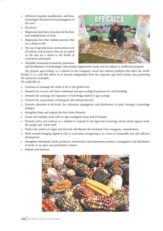 • All forms of genetic modification and those 
technologies that prevent free propagation of 
the seed. 
• Bio-piracy 
• Illegitimate laws that criminalize the free flow 
and multiplication of seeds. 
• Illegitimate laws that validate practices that 
are a threat to life. 
• The use of agrochemicals, monocultures and 
all policies and practices that are an attack 
on life and are a threat to the health of 
ecosystems and people. 
• All public investment in research, promotion 
and development of technologies that produce degenerative seeds and are subject to intellectual property. 
We propose agro-ecology as a solution to the ecological, social and cultural problems that affect the world. 
Besides, it is a tool that allows us to become independent from the corporate agro-food system, thus promoting 
the autonomy of peoples. 
We undertake to: 
• Continue to exchange the seeds of life at the global level. 
• Research on, recover and share traditional and agro-ecological practices for seed breeding. 
• Promote the exchange and expansion of knowledge related to agro-ecology. 
• Promote the conservation of biological and cultural diversity. 
• Promote education at all levels, for cultivation, propagation and distribution of seeds, through a knowledge 
dialogue. 
• Strengthen links and expand the Free Seeds Network. 
• Create and multiply seeds with an agro-ecological vision and techniques. 
• Promote active non-violence as a method to respond to the legal and technology driven attack against seeds, 
the people and Earth itself. 
• Protect the centres of origin and diversity and liberate the territories from transgenic contamination. 
• Work towards bringing dignity to life in rural areas, recognizing it as a form of sustainable and self-sufficient 
development. 
• Strengthen individuals, family producers, communities and autonomous entities as propagators and distributors 
of seeds, in an open and participative manner. 
• Defend seed freedom. 
198 Seed Freedom: A Global Citizens’ Report 
 