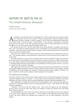 An exhibition at the National Archives in Washington, D.C., What’s Cooking Uncle Sam?, traces the history 
of U.S. agriculture from “the horse and plow to today’s mechanized farm.” While the exhibition contains 
humorous elements, including a corporate campaign to win the War Food Administration’s endorsement 
of its Vitamin Donuts—”For pep and vigor…Vitamin Donuts!”—it also chronicles a sobering story of American 
farming and how the effects of U.S. food and agricultural policies reach far beyond the borders of Uncle Sam. 
Throughout, it is clear that the path of agriculture begins with the seed. 
Over the past 40 years, the U.S. has led a radical shift toward commercialization, consolidation, and control of 
seed. Prior to the advent of industrial agriculture, there were thousands of seed companies and public breeding 
institutions. At present, the top 10 seed and chemical companies, with the majority stake owned by U.S. corporations, 
control 73 percent of the global market.1 
Today, fewer than 2 percent of Americans are farmers2, whereas 90 percent of our citizens lived on farms in 
1810.3 This represents perhaps a more transformative revolution than even the Revolutionary War recorded in our 
history books. 
This report will provide a summary of U.S. seed policy history in order to establish the trajectory to present-day 
policies that threaten seed sovereignty for farmers and citizens as well as natural resources, wildlife, and food safety. 
As an early adopter of industrial seed development, including genetically engineered (GE) seed, and a forerunner 
in developing intellectual property rights (IPRs) for seed ownership, the historical narrative of the U.S. may serve 
as a resource for other countries to investigate. 
Following the short historical narrative, main topics discussed will include the current draft of the U.S. Farm Bill; 
existing legal challenges pertaining to seeds; the economic realities for farmers; effects of climate change, especially 
as manifested in the current drought; and “seed piracy” lawsuits initiated by Monsanto against U.S. farmers. The 
report concludes by discussing the renaissance of small, independent seed companies. 
The Untold American Revolution 
Soon after reaching the “New World,” European settlers realized that the seed they had brought from Europe was 
unsuited for growing conditions in America. A vibrant trade of seed and agricultural commodities was quickly 
established with Native Americans, and this exchange established an important agricultural germplasm base. 
Early founding fathers, notably Thomas Jefferson and George Washington, were as passionate about agriculture 
(and both were ardent plant breeders) as they were about governing the country. Their aspirations for the nation 
centered on agrarianism. 
“Cultivators of the earth are the most valuable citizens. They are the most vigorous, the most independent, 
the most virtuous, and they are tied to their country, and wedded to its liberty and interests by the most lasting 
bonds,” Jefferson espoused.4 
George Washington concurred: “I know of no pursuit in which more real and important services can be rendered 
to any country than by improving its agriculture….”5 In the colonial era, the landed gentry formed “agricultural 
societies” that saved, cultivated, and exchanged seeds, though these were not widely distributed to the general 
populace. 
Co-ordinated by Navdanya 199 
Hist ory of Seed in the US 
The Untold American Revolution 
Debbie Barker* 
Center for Food Safety 
 