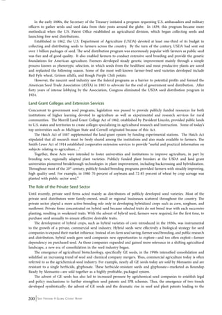 In the early 1800s, the Secretary of the Treasury initiated a program requesting U.S. ambassadors and military 
officers to gather seeds and seed data from their posts around the globe. In 1839, this program became more 
methodical when the U.S. Patent Office established an agricultural division, which began collecting seeds and 
launching free seed distributions. 
Established in 1862, the U.S. Department of Agriculture (USDA) devoted at least one-third of its budget to 
collecting and distributing seeds to farmers across the country. By the turn of the century, USDA had sent out 
over 1 billion packages of seed. The seed distribution program was enormously popular with farmers as public seed 
was free and of good quality. It also enabled farmers to conduct extensive seed breeding and provide the genetic 
foundations for American agriculture. Farmers developed steady genetic improvement mainly through a simple 
process known as phenotypic selection, in which seeds from the healthiest and most productive plants are saved 
and replanted the following season. Some of the most well-known farmer-bred seed varieties developed include 
Red Fyfe wheat, Grimm alfalfa, and Rough Purple Chili potato. 
However, the nascent seed industry saw the federal programs as a barrier to potential profits and formed the 
American Seed Trade Association (ASTA) in 1883 to advocate for the end of government seed distribution. After 
forty years of intense lobbying by the Association, Congress eliminated the USDA seed distribution program in 
1924. 
Land Grant Colleges and Extension Services 
Concurrent to government seed programs, legislation was passed to provide publicly funded resources for both 
institutions of higher learning devoted to agriculture as well as experimental and research services for rural 
communities. The Morrill Land Grant College Act of 1862, established by President Lincoln, provided public lands 
to U.S. states and territories to create colleges specializing in agricultural research and instruction. Some of today’s 
top universities such as Michigan State and Cornell originated because of this Act. 
The Hatch Act of 1887 supplemented the land-grant system by funding experimental stations. The Hatch Act 
stipulated that all research must be freely shared among the institutions and also made available to farmers. The 
Smith-Lever Act of 1914 established cooperative extension services to provide “useful and practical information on 
subjects relating to agriculture….” 
Together, these Acts were intended to foster universities and institutions to improve agriculture, in part by 
breeding new, regionally adapted plant varieties. Publicly funded plant breeders at the USDA and land grant 
universities pioneered breakthrough technologies in plant improvement, including backcrossing and hybridization. 
Throughout most of the 20th century, publicly funded breeding programs provided farmers with steadily improving, 
high quality seed. For example, in 1980 70 percent of soybeans and 72-85 percent of wheat by crop acreage was 
planted with public sector seed.6 
The Role of the Private Seed Sector 
Until recently, private seed firms acted mainly as distributors of publicly developed seed varieties. Most of the 
private seed distributors were family-owned, small or regional businesses scattered throughout the country. The 
private sector played a more active breeding role only in developing hybridized crops such as corn, sorghum, and 
sunflower. Private firms concentrated on hybrid seed because selected traits do not breed true with each successive 
planting, resulting in weakened traits. With the advent of hybrid seed, farmers were required, for the first time, to 
purchase seed annually to ensure effective desirable traits. 
The development of hybrid crops, such as hybrid varieties of corn introduced in the 1930s, was instrumental 
to the growth of a private, commercial seed industry. Hybrid seeds were effectively a biological strategy for seed 
companies to expand their market influence. Instead of on-farm seed saving, farmer seed breeding, and public research 
and distribution, hybrid seeds gave seed companies new opportunities to explore—and too often exploit—farmer 
dependency on purchased seed. As these companies expanded and gained more relevance in a shifting agricultural 
landscape, a new era of consolidation in the seed industry began. 
The emergence of agricultural biotechnology, specifically GE seeds, in the 1990s intensified consolidation and 
solidified an increasing trend of seed and chemical company mergers. Thus, commercial agriculture today is often 
referred to as the agrichemical-seed industry. For example, nearly all GE seeds today are sold by Monsanto and are 
resistant to a single herbicide, glyphosate. These herbicide-resistant seeds and glyphosate—marketed as Roundup 
Ready by Monsanto—are sold together as a highly profitable, packaged system. 
The advent of GE seeds has also led to increased pressure by agrichemical-seed companies to establish legal 
and policy mechanisms to further strengthen seed patents and IPR schemes. Thus, the emergence of two trends 
developed symbiotically: the advent of GE seeds and the dramatic rise in seed and plant patents leading to the 
200 Seed Freedom: A Global Citizens’ Report 
 