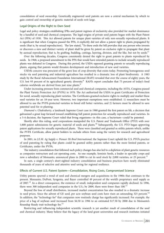 consolidation of seed ownership. Genetically engineered seed patents are now a central mechanism by which to 
gain control and ownership of genetic material of seeds writ large. 
Legal Origins of the Right to Own Seed 
Legal and policy strategies establishing IPRs and patent regimes of exclusivity also provided for market dominance 
by a handful of seed and chemical companies. The legal origins of private seed patents began with the Plant Patent 
Act (PPA) of 1930. This Act allowed patents for unique plant varieties of only non-sexually reproduced plants. It 
is significant that when Congress passed the PPA, it explicitly did not allow a patent right to plants propagated by 
seeds (that is, by sexual reproduction). The law stated, “To these ends the bill provides that any person who invents 
or discovers a new and distinct variety of plant shall be given by patent an exclusive right to propagate that plant 
by asexual reproduction; that is, by grafting, budding, cuttings, layering, division, and the like, but not by seeds.”7 
Over the following decades, Congress consistently denied the right to grant patents to plants reproduced by 
seeds. In 1968, a proposed amendment to the PPA that would have extended patents to include sexually reproduced 
plants was defeated in Congress. During this period, the USDA opposed granting patents to sexually reproducing 
plants, arguing that patents would threaten development and introduction of new seed varieties. 
USDA’s concern was prescient of the grave loss of crop diversity that exists today. Promoting homogenous seed 
stocks via seed patenting and industrial agriculture has resulted in a dramatic loss of plant biodiversity. A 1983 
study by the Rural Advancement Foundation International (RAFI) revealed that over the course of eighty years, the 
U.S. lost 93 percent of its agricultural genetic diversity.8 RAFI’s report concludes that 75 percent of today’s food 
calories worldwide are derived from just nine plants.9 
Under increasing pressure from commercial seed and chemical companies, including the ASTA, Congress passed 
the Plant Variety Protection Act (PVPA) in 1970. The Act authorized the USDA to grant Certificates of Protection 
for novel, sexually-reproducing plant varieties. The Certificates granted exclusive rights to multiply and market these 
seed varieties for an 18-year term. However, two important exemptions were established: 1) researchers must be 
allowed to use the PVPA-protected varieties to breed still better varieties, and 2) farmers must be allowed to save 
patented seed for re-planting. 
Diamond v. Chakrabarty, a landmark Supreme Court case in 1980 granted the first patent on life, a decision that 
galvanized a great leap forward toward establishing full patent protection for sexually reproduced seed varieties. In 
a 5-4 decision, the Supreme Court ruled that living organisms—in this case, a bacterium—could be patented. 
Shortly after this ruling, seed corporations stampeded the U.S. Patent and Trademark Office (PTO) with over 
1,800 patent submissions for genetic material of seeds and plants.10 Subsequently, the U.S. PTO began approving 
patent applications for sexually reproduced plants. These were classified and granted as utility patents which, unlike 
the PVPA Certificate, allow patent holders to exclude others from using the variety for research and agricultural 
purposes. 
In 2001, in J.E.M. Ag Supply v. Pioneer Hi-Bred International, the Supreme Court upheld the U.S. PTO’s practice 
of seed patenting by ruling that plants could be granted utility patents rather than the more limited patents, or 
Certificates, under the PVPA. 
The industry consolidation that followed such policy changes has also led to a depletion of plant genetic resources 
as companies restructure and cut operating costs. As one example, Seminis Seeds, a leader in specialty crops and 
now a subsidiary of Monsanto, announced plans in 2000 to cut its seed stock by 2,000 varieties, or 25 percent.11 
In sum, a single century’s short-sighted industry consolidation and business practices have nearly eliminated 
thousands of years of selective and attentive seed saving for regional resilience. 
Effects of Current U.S. Patent System—Consolidation, Rising Costs, Compromised Science 
Utility patents spurred a trend of seed and chemical mergers and acquisitions in the 1980s that continues to the 
present. Monsanto, DuPont, Syngenta, and Bayer controlled 49 percent of the world’s proprietary seed supply as 
of 2007.12 As a direct consequence, the existence of small, independent seed companies rapidly declined. In 1996, 
there were 300 independent seed companies in the U.S.; by 2009, there were fewer than 100.13 
Beyond the loss of small distributors, increased market concentration has also resulted in a dramatic increase 
in seed prices. Since the advent of GE seed, per acre soybean seed costs have risen an astounding 325 percent.14 
In addition, the “technology fee” that companies now routinely charge has significantly increased. For example, the 
price of a bag of soybean seed increased from $4.50 in 1996 to an estimated $17.50 by 2008 due to Monsanto’s 
Roundup Ready trait technology fee.15 
Restricting and influencing independent scientific research is yet another result of consolidation of the seed 
and chemical industry. Many believe that the legacy of the land grant universities and research institutes initiated 
Co-ordinated by Navdanya 201 
 