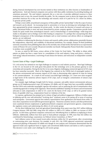 during America’s development has now become tainted as these institutions too often function as handmaidens of 
agribusinesses. Seed and chemical companies now partner with these public institutions by providing funding and 
sometimes personnel. The seed industry represents this as a win-win—it provides additional resources to these 
institutions and, in turn, the research benefits the public. Yet, the companies seem to derive the largest piece of the 
proverbial American Pie as they use the technology and research, much of it paid for by U.S. citizen tax dollars, 
to generate private profits. 
Perhaps a more subtle, yet profound consequence of these public-private “partnerships” is that the scope of science 
and research can be altered. An increasing trend in universities is to focus on devising new technologies that are 
then appropriated by private companies for private profit. In other words, the direction of research and science in 
public educational bodies is more and more determined by private company agendas. Corporations provide funds 
mainly for quick results from technological research—such as biotechnology or nanotechnology—while long-term 
studies in disciplines such as biology receive little funding in comparison. It is perhaps then unsurprising that often 
biological consequences of the technologies developed, such as weed resistance and adverse effects on endangered 
species, are not addressed. 
In addition to influencing the direction of science and research, public-private collaborations potentially threaten 
the independence, objectivity, and credibility of educational institutions. For example, Pioneer Hi-Bred prohibited 
university researchers from publishing their data on the mortality rates of lady beetles that had fed on an experimental 
variety of Pioneer GE corn (a nearly 100 percent mortality was found). Subsequently, Pioneer hired other researchers 
to produce more acceptable data.16 
In sum, as noted by Bill Freese, science advisor of the Center for Food Safety, “The ability to obtain utility 
patents on plants has been a major factor in: consolidation of the seed industry; rising seed prices; a decline in 
seed-saving; reduced innovation; a narrowing of seed choices for farmers; and restrictions on independent scientific 
research.”17 
Current State of Play—Legal Challenges 
U.S. civil society has initiated its own legal challenges in response to seed industry practices. Most legal challenges 
in the U.S. are focused on GE seeds given that patents for this technology serve as the primary gateway to seed 
ownership and monopolies. During the last five to ten years, litigation challenging commercial approval of GE crops 
has been somewhat successful. Much of the litigation has centered on the USDA’s lack of meaningful analysis of 
the adverse environmental and economic impacts of GE crops in determining either approval of crops for testing 
or for commercialization. As a result of civil society’s successful legal challenges, U.S. courts now must recognize 
as legal harms of the numerous adverse impacts of GE crops, such as transgenic contamination of natural crops 
and wild plants. 
For example, legal challenges brought forth by farmer, consumer, and public interest environmental advocacy 
groups on GE biopharmaceutical crops, GE bentgrass, GE alfalfa, and GE sugar beets have successfully established 
that the USDA must undertake meaningful, rigorous risk analyses, such as analyzing the risk of contamination when 
considering approvals or testing of GE organisms. These lawsuits established “standing” for farmers and environmental 
advocates to seek compensation or relief in U.S. courts for the harms of GE crops, as well as be granted various 
forms of equitable relief (e.g., compensation) based on violations of the law. 
In response, agribusiness has pumped up its volume of legal and political engagement. Millions of dollars spent 
in lobbying and the now well-entrenched “revolving door” syndrome seems to be paying off in terms of ensuring 
seed monopolies. Government agencies hire industry representatives from agribusiness and biotech firms while, in 
turn, these corporations recruit staff from government agencies. Numerous scientists, lawyers, and other professionals 
move seamlessly between employment at agribusiness/biotech companies and government agencies, compromising 
the regulatory system and undermining the efforts of civil society groups. 
On the direct lobbying front, food and agricultural biotechnology firms spent more than $547 million lobbying 
Congress between 1999 and 2009, rising from $35 million in 1999 to $71 million in 2009—an increase of 102.8 
percent. In 2010 alone, ag-biotech companies contracted over 100 lobbying firms in addition to employing in-house 
lobbyists. Additionally, millions have been spent to fund political campaigns. In 1999, more than $22 million was 
contributed by biotechnology corporations via Political Action Committees, or PACs.18 
Such influence seems to have swayed recent policy decisions within the U.S. government, often circumventing 
or contravening prior court decisions. For example, in early 2011, the USDA approved unrestricted, nationwide 
commercial planting of Monsanto’s GE alfalfa even though its own analyses and conclusions demonstrated that the 
approval would cause significant harm to organic and conventional alfalfa farmers and dairies as well as exporters. 
This decision is now under court challenge by civil society groups. 
202 Seed Freedom: A Global Citizens’ Report 
 