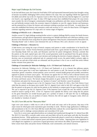 Major Legal Challenges By Civil Society 
In the last half dozen years, the Center for Food Safety (CFS) and represented interested parties have brought a string 
of lawsuits successfully challenging USDA actions related to GE crops. One case regarding USDA’s first approval of 
GE alfalfa went all the way to the U.S. Supreme Court in 2010. This was the first time that the highest U.S. court had 
ever heard a case regarding GE crops. To date, CFS’s legal successes have established that proper GE crop reviews 
must consider the risk of transgenic contamination through cross-pollination and other means; increased herbicide 
use and herbicide-resistant weeds; the economic impacts of adoption on non-GE, organic farmers and businesses; 
and the potential loss of choice for farmers and consumers wishing to purchase non-GE foods. As noted above, the 
cases also established that farmers and consumers could seek recourse in U.S. courts for these harms. CFS litigation 
continues regarding numerous GE crops and is in various stages of litigation. 
Challenge of OSGATA et al. v. Monsanto Co. 
Another current U.S. legal challenge awaiting further action is a patent challenge filed by seventy-five family farmers, 
seed businesses, and agricultural organizations representing over 300,000 individuals and 4,500 farms seeking a court 
decision to bar Monsanto from suing them for patent infringement if they became contaminated by Monsanto’s GE, 
“Roundup Ready” seed. A district court dismissed the case in February 2012, and a decision is now on appeal. 
Challenge of Bowman v. Monsanto Co. 
A little known case testing the scope of biotech company seed patents is under consideration to be heard by the 
U.S. Supreme Court. Farmer Vernon Bowman purchased seeds from a grain elevator for planting, some of which 
were Roundup Ready (GE) soy seeds, and Monsanto sued him for patent infringement. Bowman contends that 
the patents on the seeds expired upon sale of the second generation seeds he purchased from the grain elevator. 
Bowman is seeking a review of a lower court decision and invoking the doctrine of patent exhaustion. Under this 
doctrine, once an unrestricted, authorized sale of a patented article occurs, the patent holder’s exclusive rights to 
control the use and sale of that article are exhausted, and the purchaser is free to use or resell that article without 
further restraint from patent law. 
Challenge of Association for Molecular Pathology, et al v. US Patent and Trademark, et. al 
Association for Molecular Pathology, et al v. US Patent and Trademark, et. al, is a lawsuit that addresses patents 
on breast cancer genes but it may have implications for seed patents as well. The lawsuit was filed on behalf of 
researchers, genetic counselors, women patients, cancer survivors, women’s health groups and scientific associations 
opposed to patents on breast cancer genes. The lawsuit was against the U.S. PTO as well as Myriad Genetics and 
the University of Utah Research Foundation, which hold patents on two genes that correlate for an increased risk 
of ovarian and breast cancers. The lawsuit charges that patents on genes violate the First Amendment of the U.S. 
Constitution and patent law because genes are “products of nature” and therefore cannot be patented. 
The case is slowly making its way to the U.S. Supreme Court. On March 29, 2010, a New York District Court 
ruled that the patents on the genes were invalid. The U.S. Appeals Court ruled in July 2011 and again in July 2012 
that the patents on the genes are valid, but the patents on the methods to compare genes for gene testing are invalid. 
The case is expected to go the U.S. Supreme Court. If the Supreme Court accepts the case, the earliest a decision 
would be issued is spring of 2013. If the U.S. Supreme Court upholds the district court ruling that the patents 
on the genes themselves are invalid because genes are a product of nature, it will open the way to challenging 
patents on seeds as they, too, are products of nature. However, this will not apply to transgenic seeds, which are 
not classified as “products of nature.” 
The 2012 Farm Bill and the “Monsanto Rider” 
Legal court cases remain a viable way to curb or halt GE seeds and crops, and in the process, chip away at the 
major means by which giant seed corporations gain ownership to seeds. However, large agribusiness is lobbying to 
add amendments to the U.S. 2012 Farm Bill that would effectively eradicate the current legal levers that have been 
successfully used to challenge commercialization and ownership of GE seeds. 
Every five to seven years, agricultural policies are evaluated and reauthorized through the U.S. federal Farm Bill. 
The 2012 U.S. Farm Bill is currently under review and most likely will not be acted upon until after the November 
presidential election. While agribusiness corporations have historically played a central role in drafting farm policy, 
elements of a current draft extend corporate power and influence even further. Imposing these new regulations to 
curb alleged over-regulation is a perversion of good governance and restricts the ability of government agencies to 
better ensure food safety and protect farmer livelihoods, rural communities, and natural resources. 
Co-ordinated by Navdanya 203 
 