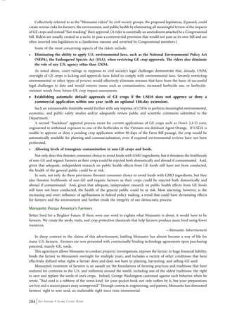 Collectively referred to as the “Monsanto riders” by civil society groups, the proposed legislation, if passed, could 
create serious risks for farmers, the environment, and public health by eliminating all meaningful review of the impacts 
of GE crops and instead “fast-tracking” their approval. (A rider is essentially an amendment attached to a Congressional 
bill. Riders are usually created as a tactic to pass a controversial provision that would not pass as its own bill and are 
often inserted into legislation in a clandestine manner and unvetted by Congressional members.) 
Some of the most concerning aspects of the riders include: 
• Eliminating the ability to apply U.S. environmental laws, such as the National Environmental Policy Act 
(NEPA), the Endangered Species Act (ESA), when reviewing GE crop approvals. The riders also eliminate 
the role of any U.S. agency other than USDA. 
As noted above, court rulings in response to civil society’s legal challenges demonstrate that, already, USDA 
oversight of GE crops is lacking and approvals have failed to comply with environmental laws. Severely restricting 
environmental or other types of reviews would effectively eliminate avenues that have been the basis of successful 
legal challenges to date and would remove issues such as contamination, increased herbicide use, or herbicide-resistant 
weeds from future GE crop impact assessments. 
• Establishing automatic default approvals of GE crops if the USDA does not approve or deny a 
commercial application within one year (with an optional 180-day extension). 
Such an unreasonable timetable would further stifle any impetus of USDA to perform meaningful environmental, 
economic, and public safety studies and/or adequately review public and scientific comments submitted to the 
Department. 
A second “backdoor” approval process exists for current applications of GE crops such as Dow’s 2,4-D corn, 
engineered to withstand exposure to one of the herbicides in the Vietnam-era defoliant Agent Orange. If USDA is 
unable to approve or deny a pending crop application within 90 days of the Farm Bill passage, the crop would be 
automatically available for planting and commercialization, even if required environmental reviews have not been 
performed. 
• Allowing levels of transgenic contamination in non-GE crops and foods. 
Not only does this threaten consumer choice to avoid foods with GMO ingredients, but it threatens the livelihoods 
of non-GE and organic farmers as their crops could be rejected both domestically and abroad if contaminated. And, 
given that adequate, independent research on public health effects from GE foods still have not been conducted, 
the health of the general public could be at risk. 
In sum, not only do these provisions threaten consumer choice to avoid foods with GMO ingredients, but they 
also threaten livelihoods of non-GE and organic farmers as their crops could be rejected both domestically and 
abroad if contaminated. And, given that adequate, independent research on public health effects from GE foods 
still have not been conducted, the health of the general public could be at risk. Most alarming, however, is the 
increasing and overt influence of agribusiness in federal policy making, a trend that could have devastating effects 
for farmers and the environment and further erode the integrity of our democratic process. 
Monsanto Versus America’s Farmers 
Better Seed for a Brighter Future. If there were one word to explain what Monsanto is about, it would have to be 
farmers. We create the seeds, traits, and crop protection chemicals that help farmers produce more food using fewer 
resources. 
204 Seed Freedom: A Global Citizens’ Report 
—Monsanto Advertisement 
In sharp contrast to the claims of this advertisement, battling Monsanto has almost become a way of life for 
many U.S. farmers. Farmers are now presented with contractually binding technology agreements upon purchasing 
patented, mainly GE, seeds. 
This agreement allows Monsanto to conduct property investigations, exposes the farmer to huge financial liability, 
binds the farmer to Monsanto’s oversight for multiple years, and includes a variety of other conditions that have 
effectively defined what rights a farmer does and does not have in planting, harvesting, and selling GE seed. 
Monsanto’s treatment of farmers is an assault on the foundations of farming practices and traditions that have 
endured for centuries in the U.S. and millennia around the world, including one of the oldest traditions: the right 
to save and replant the seeds of one’s crops. Indeed, George Washington cautioned against such behavior when he 
wrote, “Bad seed is a robbery of the worst kind: for your pocket-book not only suffers by it, but your preparations 
are lost and a season passes away unimproved.” Through contracts, engineering, and patents, Monsanto has eliminated 
farmers’ right to save seed, an inalienable right since time immemorial. 
 