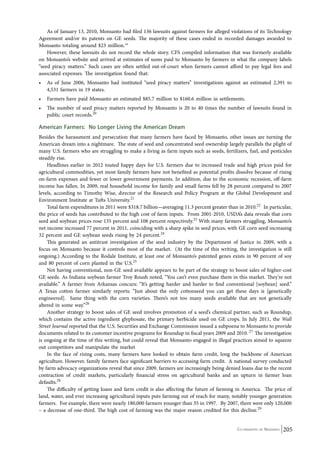 As of January 13, 2010, Monsanto had filed 136 lawsuits against farmers for alleged violations of its Technology 
Agreement and/or its patents on GE seeds. The majority of these cases ended in recorded damages awarded to 
Monsanto totaling around $23 million.19 
However, these lawsuits do not record the whole story. CFS compiled information that was formerly available 
on Monsanto’s website and arrived at estimates of sums paid to Monsanto by farmers in what the company labels 
“seed piracy matters.” Such cases are often settled out-of-court when farmers cannot afford to pay legal fees and 
associated expenses. The investigation found that: 
• As of June 2006, Monsanto had instituted “seed piracy matters” investigations against an estimated 2,391 to 
Co-ordinated by Navdanya 205 
4,531 farmers in 19 states. 
• Farmers have paid Monsanto an estimated $85.7 million to $160.6 million in settlements. 
• The number of seed piracy matters reported by Monsanto is 20 to 40 times the number of lawsuits found in 
public court records.20 
American Farmers: No Longer Living the American Dream 
Besides the harassment and persecution that many farmers have faced by Monsanto, other issues are turning the 
American dream into a nightmare. The state of seed and concentrated seed ownership largely parallels the plight of 
many U.S. farmers who are struggling to make a living as farm inputs such as seeds, fertilizers, fuel, and pesticides 
steadily rise. 
Headlines earlier in 2012 touted happy days for U.S. farmers due to increased trade and high prices paid for 
agricultural commodities, yet most family farmers have not benefited as potential profits dissolve because of rising 
on-farm expenses and fewer or lower government payments. In addition, due to the economic recession, off-farm 
income has fallen. In 2009, real household income for family and small farms fell by 28 percent compared to 2007 
levels, according to Timothy Wise, director of the Research and Policy Program at the Global Development and 
Environment Institute at Tufts University.21 
Total farm expenditures in 2011 were $318.7 billion—averaging 11.3 percent greater than in 2010.22 In particular, 
the price of seeds has contributed to the high cost of farm inputs. From 2001-2010, USDA’s data reveals that corn 
seed and soybean prices rose 135 percent and 108 percent respectively.23 With many farmers struggling, Monsanto’s 
net income increased 77 percent in 2011, coinciding with a sharp spike in seed prices, with GE corn seed increasing 
32 percent and GE soybean seeds rising by 24 percent.24 
This generated an antitrust investigation of the seed industry by the Department of Justice in 2009, with a 
focus on Monsanto because it controls most of the market. (At the time of this writing, the investigation is still 
ongoing.) According to the Rodale Institute, at least one of Monsanto’s patented genes exists in 90 percent of soy 
and 80 percent of corn planted in the U.S.25 
Not having conventional, non-GE seed available appears to be part of the strategy to boost sales of higher-cost 
GE seeds. As Indiana soybean farmer Troy Roush noted, “You can’t even purchase them in this market. They’re not 
available.” A farmer from Arkansas concurs: “It’s getting harder and harder to find conventional [soybean] seed.” 
A Texas cotton farmer similarly reports: “Just about the only cottonseed you can get these days is [genetically 
engineered]. Same thing with the corn varieties. There’s not too many seeds available that are not genetically 
altered in some way.”26 
Another strategy to boost sales of GE seed involves promotion of a seed’s chemical partner, such as Roundup, 
which contains the active ingredient glyphosate, the primary herbicide used on GE crops. In July 2011, the Wall 
Street Journal reported that the U.S. Securities and Exchange Commission issued a subpoena to Monsanto to provide 
documents related to its customer incentive programs for Roundup in fiscal years 2009 and 2010. 27 The investigation 
is ongoing at the time of this writing, but could reveal that Monsanto engaged in illegal practices aimed to squeeze 
out competitors and manipulate the market 
In the face of rising costs, many farmers have looked to obtain farm credit, long the backbone of American 
agriculture. However, family farmers face significant barriers to accessing farm credit. A national survey conducted 
by farm advocacy organizations reveal that since 2009, farmers are increasingly being denied loans due to the recent 
contraction of credit markets, particularly financial stress on agricultural banks and an upturn in farmer loan 
defaults.28 
The difficulty of getting loans and farm credit is also affecting the future of farming in America. The price of 
land, water, and ever increasing agricultural inputs puts farming out of reach for many, notably younger generation 
farmers. For example, there were nearly 180,000 farmers younger than 35 in 1997. By 2007, there were only 120,000 
– a decrease of one-third. The high cost of farming was the major reason credited for this decline.29 
 