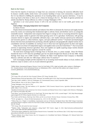 Back to the Future 
Given that the majority of Americans no longer have any connection to farming, the numerous difficulties faced 
by farmers—notably smaller, family farms—and economic hardships of many rural communities, it appears that 
the U.S. has faltered in fulfilling the aspirations of our founding fathers and our agrarian inheritance. It may be 
time to go back to the future so there can be a future for farming in the U.S. The ideals of agrarian potential are 
astutely described by Thomas Jefferson in a letter to George Washington (1787): 
Agriculture is our wisest pursuit, because it will in the end contribute most to real wealth, good morals, and 
Co-ordinated by Navdanya 207 
happiness. 
Seeds of Hope—Emerging Independent Seed Companies 
by Sharon Perrone 
Despite dismal environmental outlooks and industry’s best efforts to dominate the American seed supply, farmers 
across the country are reclaiming their fundamental right to cultivate, breed, and distribute seed in an ecologically 
sustainable manner. Independent seed companies have begun to emerge to meet an increasing demand for organic 
seeds as the organic market in general is the fastest growing sector of U.S. agriculture. Furthermore, with growing 
consumer interest in organic and sustainably cultivated crops, a new market niche has opened up for enthusiastic 
and innovative growers to collect heirloom, organic, and open-pollinated varieties.45 Frustrated and disadvantaged 
farmers that have been precluded from purchasing culturally significant and geographically adapted varieties due to 
consolidation and lack of availability are starting to turn to these local and regional growers for their seed supply. 
Today, there are at least 125 independent organic seed suppliers alone across the United States.46 Due to increased 
activism in regenerating American agriculture, these seed suppliers are rapidly acquiring unique varieties donated 
by small farmers and grassroots supporters around the country. 
The Seed Savers Exchange based at Heritage Farm in Decorah, Iowa, is a prime example. Diane Ott Whealy 
founded the farm in 1975 when her grandfather gave her two plants brought from Bavaria in the late 1800s. Today, 
Heritage Farm keeps over 25,000 varieties.47 Similarly, the Baker Creek Heirloom Seed Company in Mansfield, 
Missouri, cultivates and sells over 1400 unique cultivars from 70 countries.48 
Such encouraging examples provide inspiration for an increasing trend towards reliance on local, resilient, and 
biodiverse crops to sustain a new era of post-industrial agriculture. 
*Debbie Barker, International Program Director, Center for Food Safety (CFS) a legal and public policy institute in Washington, 
D.C. Formerly director of the International Forum on Globalization (IFG), a think tank that analyses and critiques forms of 
economic globalization. www.centerforfoodsafety.org 
Footnotes 
1ETC Group, Who will control the Green Economy? (Ottowa: ETC Group, December 2011). 
2National Institute of Food and Agriculture, USDA, “Extension,” last modified April 19, 2011, http://www.csrees.usda.gov/qlinks/extension.html 
3John Opie, EARLY AMERICA: 1630-1812 (Washington, DC: Environmental Literacy Council, September 2006). 
4Thomas Jefferson, Notes on the State of Virginia (Paris, 1785). 
5George Washington, Letter (July 20, 1794). 
6Jorge Fernandez-Cornejo, “The Seed Industry in U.S. Agriculture,” USDA Economic Research Service, Agriculture Information Bulletin 786 
(2004): Tables 17 & 21, 36 & 40. 
7Mendelson III, Brief Amici Curiae of American Corn Growers Association and National Farmers Union in Support of the Petitioners, (Washington, 
DC: Center for Food Safety, May 2001). 
8Gwen Sharp, “Loss Of Genetic Diversity In U.S. Food Crops,” The Society Pages, July 19, 2011, accessed August 7, 2012, http://thesocietypages. 
org/socimages/2011/07/19/loss-of-genetic-diversity-in-u-s-food-crops 
9Cary Fowler and Pat Mooney, Shattering: Food, Politics and the Loss of Genetic Diversity (Tucson: University of Arizona Press, 1990). 
10J.E.M. Ag Supply, Inc. v. Pioneer Hi-Bred International, Inc., 122 S. Ct. 593, 596 (2001). 
11Helena Paul, et al., “Chapter 4: Consolidation, Contamination and Loss of Diversity: the Biotech Dream Takes Hold.” Hungry Corporations: 
Transnational Biotech Companies Colonise the Food Chain (London: Zed Books, November 2003), http://www.econexus.info/sites/econexus/files/ 
ENx-HC-Ch4.pdf 
12ETC Group, Who will control the Green Economy? 
13Matthew Wilde, “Independent seed companies a dying breed,” WCF Courier, August 22, 2012, http://wcfcourier.com/business/local/ 
article_7cef1ffc-b0bb-56a8-8d83-faf894bf76ad.html 
14derived from figures published by USDA Economic Research Service: Commodity Costs and Returns (July 5, 2012), http://www.ers.usda.gov/ 
data-products/commodity-costs-and-returns.aspx 
15Kristina Hubbard, Out of Hand: Farmers Face the Consequences of a Consolidated Seed Industry (Washington, DC: National Family Farm 
Coalition, December 2009). 
 