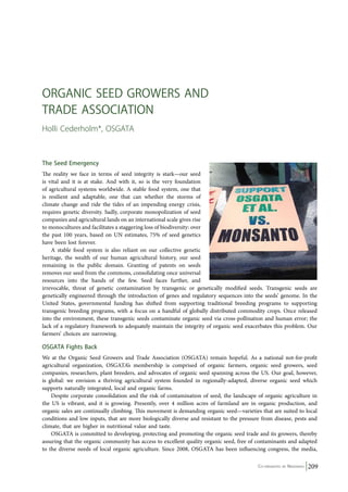Co-ordinated by Navdanya 209 
Organic Seed Growers and 
Trade Ass ociation 
Holli Cederholm*, OSGATA 
The Seed Emergency 
The reality we face in terms of seed integrity is stark—our seed 
is vital and it is at stake. And with it, so is the very foundation 
of agricultural systems worldwide. A stable food system, one that 
is resilient and adaptable, one that can whether the storms of 
climate change and ride the tides of an impending energy crisis, 
requires genetic diversity. Sadly, corporate monopolization of seed 
companies and agricultural lands on an international scale gives rise 
to monocultures and facilitates a staggering loss of biodiversity: over 
the past 100 years, based on UN estimates, 75% of seed genetics 
have been lost forever. 
A stable food system is also reliant on our collective genetic 
heritage, the wealth of our human agricultural history, our seed 
remaining in the public domain. Granting of patents on seeds 
removes our seed from the commons, consolidating once universal 
resources into the hands of the few. Seed faces further, and 
irrevocable, threat of genetic contamination by transgenic or genetically modified seeds. Transgenic seeds are 
genetically engineered through the introduction of genes and regulatory sequences into the seeds’ genome. In the 
United States, governmental funding has shifted from supporting traditional breeding programs to supporting 
transgenic breeding programs, with a focus on a handful of globally distributed commodity crops. Once released 
into the environment, these transgenic seeds contaminate organic seed via cross-pollination and human error; the 
lack of a regulatory framework to adequately maintain the integrity of organic seed exacerbates this problem. Our 
farmers’ choices are narrowing. 
OSGATA Fights Back 
We at the Organic Seed Growers and Trade Association (OSGATA) remain hopeful. As a national not-for-profit 
agricultural organization, OSGATA’s membership is comprised of organic farmers, organic seed growers, seed 
companies, researchers, plant breeders, and advocates of organic seed spanning across the US. Our goal, however, 
is global: we envision a thriving agricultural system founded in regionally-adapted, diverse organic seed which 
supports naturally integrated, local and organic farms. 
Despite corporate consolidation and the risk of contamination of seed, the landscape of organic agriculture in 
the US is vibrant, and it is growing. Presently, over 4 million acres of farmland are in organic production, and 
organic sales are continually climbing. This movement is demanding organic seed—varieties that are suited to local 
conditions and low inputs, that are more biologically diverse and resistant to the pressure from disease, pests and 
climate, that are higher in nutritional value and taste. 
OSGATA is committed to developing, protecting and promoting the organic seed trade and its growers, thereby 
assuring that the organic community has access to excellent quality organic seed, free of contaminants and adapted 
to the diverse needs of local organic agriculture. Since 2008, OSGATA has been influencing congress, the media, 
 