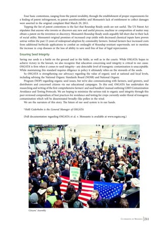 Four basic contentions, ranging from the patent invalidity, through the establishment of proper requirements for 
a finding of patent infringement, to patent unenforceability and Monsanto’s lack of entitlement to collect damages 
were asserted in the original complaint filed March 29, 2011. 
Topping the list of patent contentions is the fact that Roundup Ready seeds are not useful. The US Patent Act 
stipulates that anyone who invents or discovers any new and useful process, machine or composition of matter may 
obtain a patent on the invention or discovery. Monsanto’s Roundup Ready seeds arguably fall short due to their lack 
of social utility. Monsanto’s original promises of increased crop yields with decreased chemical inputs have proven 
untrue within the past 15 years of widespread adoption by commodity farmers. Instead farmers face increased costs 
from additional herbicide applications to combat an onslaught of Roundup-resistant superweeds; not to mention 
the increase in crop diseases or the loss of ability to save seed free of fear of legal repercussion. 
Ensuring Seed Integrity 
Saving our seeds is a battle on the ground and in the fields, as well as in the courts. While OSGATA hopes to 
achieve victory in the lawsuit, we also recognize that education concerning seed integrity is critical to our cause. 
OSGATA is firm when it comes to seed integrity− any detectable level of transgenic contamination is unacceptable. 
While maintaining this standard requires diligence in policy it ultimately relies on the stewards of the seeds. 
So OSGATA is strengthening our advocacy regarding the value of organic seed at national and local levels, 
Co-ordinated by Navdanya 211 
including advising the National Organic Standards Board (NOSB) and National Organic 
Program (NOP) regarding organic seed issues, but we’re also communicating with farmers, seed growers, seed 
distributors and concerned citizens via our educational campaigns. To this end, OSGATA has undertaken the 
researching and writing of the first comprehensive farmers’ and seed handlers’ manual outlining GMO Contamination 
Avoidance and Testing Protocols. We are hoping to minimize the serious risk to organic seed integrity through this 
peer-reviewed compendium of best practices for avoidance and testing for crops currently under threat of transgenic 
contamination which will be disseminated broadly−like pollen in the wind. 
We are the narrators of this story. The future of our seed system is in our hands. 
*Holli Cederholm is the General Manager of OSGATA 
(Full documentation regarding OSGATA et al. v. Monsanto is available at www.osgata.org.) 
Citizens’ Assembly 
 