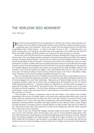 The Heirloom Seed Movement 
Kent Whealy* 
Plants that have been passed down from one generation of a family to the next have always fascinated me. I 
have given each of my children a large potted Christmas cactus started from cuttings of the plant my great-grandmother 
grew in her farmhouse. And the same Trumpet Vine that shaded the porch of the little house 
my grandfather built in Dalton, Kansas – in which my late father was born in 1907 – is blooming today in my 
garden. Knowing that I am touching the same plants that previous generations of my family have also touched is 
warmly and deeply satisfying. My family members may be gone, but the plants they grew are still alive. 
Several events in the mid-1970s lured me into starting the Seed Savers Exchange (SSE). Flying out of the Wichita 
Airport in June 1976, I was looking around for something to read and found a discarded copy of Plain Truth magazine. 
An article “Sowing the Seeds of Disaster?” took me only a few minutes to read and changed my life forever. It started 
off with Thomas Jefferson’s 200-year-old quote, “The greatest service which can be rendered any country is to add a 
useful plant to its culture” and then quoted several prominent geneticists trying to warn the public about the dangers 
of “genetic erosion” (how the breeding material for all of the future’s food crops was rapidly dying out). The geneticists 
were candidly talking about how breeders and scientists were sitting around “fat, dumb and happy” before the mad 
scramble to recover from the Southern Corn Blight in 1970, which destroyed 20% of the U.S. corn crop (50% in the 
worst areas). The National Academy of Sciences had just released its report on the “Genetic Vulnerability of Major 
Crops” revealing for the first time the startling vulnerability of all major U.S. crops. 
There was a full-page interview with U.N. biologist Dr. Erna Bennett whose report on plant genetic resources to 
the U.N.’s Food and Agriculture Organization had stated, “Everywhere that agricultural development takes place the 
old varieties disappear. It’s a fairly direct relationship... Widespread use of improved highly uniform crop varieties 
is wiping the primitive varieties out of existence; they are disappearing by the thousands every year.” Dr. Garrison 
Wilkes eloquently described how “….the genetic heritage of a millennium in a particular valley can disappear in a 
single bowl of porridge.” And the late Dr. Jack Harlan warned, “The consequences of failure of one of our major 
food plants are beyond imagination….The line between abundance and disaster is becoming thinner and thinner, 
and the public is unaware and unconcerned. Must we wait for disaster to be real before we are heard? Will people 
listen only after it is too late?” 
I had also begun an extensive correspondence with the late John Withee, a bean collector from Lynnfield, 
Massachusetts. John was born in Portland, Maine in 1910 and his bean collecting started while trying to locate the 
Jacob’s Cattle bean remembered from his youth. From 1967 to 1981 John collected 1,186 varieties of beans mostly 
in the Northeast (U.S.), an area with a long history of baked beans. John founded Wanigan Associates, a nonprofit 
organization involving hundreds of gardeners who helped maintain his bean collection, which I joined. Wanigan 
Associates had gotten a tremendous amount of national publicity, too much actually, which had sort of rolled over 
him. About five years later (1981), John would ask me to take over his Wanigan bean collection, which I promised 
him I would always care for and protect. 
One winter on the cover of John’s little Wanigan Associates catalog was the phrase “Heirloom Beans.” I had 
never seen the word “heirloom” used to describe plants, and it was one of those absolutely perfect phrases! They 
were indeed true heirlooms, living heirlooms, passed down through the generations like pieces of jewelry. “Heirloom 
beans” and “heirloom vegetables” and “heirloom apples” all rolled off the tongue as perfectly as my “Seed Savers.” 
When I asked John if he minded if I used the phrase, he just laughed and said it was certainly okay with him, but 
the phrase wasn’t his. To John’s knowledge, it was first used by Prof. J. R. Hepler at the University of New Hampshire 
212 Seed Freedom: A Global Citizens’ Report 
 