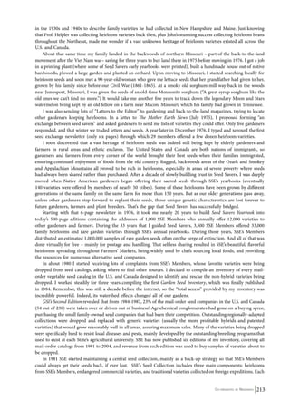 in the 1930s and 1940s to describe family varieties he had collected in New Hampshire and Maine. Just knowing 
that Prof. Helpler was collecting heirloom varieties back then, plus John’s stunning success collecting heirloom beans 
throughout the Northeast, made me wonder if a vast unknown heritage of heirloom varieties existed all across the 
U.S. and Canada. 
About that same time my family landed in the backwoods of northern Missouri – part of the back-to-the-land 
movement after the Viet Nam war– saving for three years to buy land there in 1975 before moving in 1976. I got a job 
in a printing plant (where some of Seed Savers early yearbooks were printed), built a handmade house out of native 
hardwoods, plowed a large garden and planted an orchard. Upon moving to Missouri, I started searching locally for 
heirloom seeds and soon met a 90-year-old woman who gave me lettuce seeds that her grandfather had given to her, 
grown by his family since before our Civil War (1861-1865). At a smoky old sorghum mill way back in the woods 
near Jamesport, Missouri, I was given the seeds of an old-time Mennonite sorghum (“A great syrup sorghum like the 
old ones we can’t find no more.”) It would take me another five years to track down the legendary Moon and Stars 
watermelon being kept by an old fellow on a farm near Macon, Missouri, which his family had grown in Tennessee. 
I was also sending lots of “Letters to the Editor” to gardening and back-to-the-land magazines, trying to locate 
other gardeners keeping heirlooms. In a letter to The Mother Earth News (July 1975), I proposed forming “an 
exchange between seed savers” and asked gardeners to send me lists of varieties they could offer. Only five gardeners 
responded, and that winter we traded letters and seeds. A year later in December 1976, I typed and xeroxed the first 
seed exchange newsletter (only six pages) through which 29 members offered a few dozen heirloom varieties. 
I soon discovered that a vast heritage of heirloom seeds was indeed still being kept by elderly gardeners and 
farmers in rural areas and ethnic enclaves. The United States and Canada are both nations of immigrants, so 
gardeners and farmers from every corner of the world brought their best seeds when their families immigrated, 
ensuring continued enjoyment of foods from the old country. Rugged, backwoods areas of the Ozark and Smokey 
and Appalachian Mountains all proved to be rich in heirlooms, especially in areas of severe poverty where seeds 
had always been shared rather than purchased. After a decade of slowly building trust in Seed Savers, I was deeply 
moved when Native American gardeners began offering their sacred seeds through SSE’s yearbooks (eventually 
140 varieties were offered by members of nearly 50 tribes). Some of these heirlooms have been grown by different 
generations of the same family on the same farm for more than 150 years. But as our older generations pass away, 
unless other gardeners step forward to replant their seeds, those unique genetic characteristics are lost forever to 
future gardeners, farmers and plant breeders. That’s the gap that Seed Savers has successfully bridged. 
Starting with that 6-page newsletter in 1976, it took me nearly 20 years to build Seed Savers Yearbook into 
today’s 500-page editions containing the addresses of 1,000 SSE Members who annually offer 12,000 varieties to 
other gardeners and farmers. During the 33 years that I guided Seed Savers, 3,500 SSE Members offered 33,000 
family heirlooms and rare garden varieties through SSE’s annual yearbooks. During those years, SSE’s Members 
distributed an estimated 1,000,000 samples of rare garden seeds often on the verge of extinction. And all of that was 
done virtually for free – mainly for postage and handling. That selfless sharing resulted in SSE’s beautiful, flavorful 
heirlooms spreading throughout Farmers’ Markets, being widely used by chefs sourcing local foods, and providing 
the resources for numerous alternative seed companies. 
In about 1980 I started receiving lots of complaints from SSE’s Members, whose favorite varieties were being 
dropped from seed catalogs, asking where to find other sources. I decided to compile an inventory of every mail-order 
vegetable seed catalog in the U.S. and Canada designed to identify and rescue the non-hybrid varieties being 
dropped. I worked steadily for three years compiling the first Garden Seed Inventory, which was finally published 
in 1984. Remember, this was still a decade before the internet, so the “total access” provided by my inventory was 
incredibly powerful. Indeed, its watershed effects changed all of our gardens. 
GSI’s Second Edition revealed that from 1984-1987, 23% of the mail-order seed companies in the U.S. and Canada 
(54 out of 230) were taken over or driven out of business! Agrichemical conglomerates had gone on a buying spree, 
purchasing the small family-owned seed companies that had been their competition. Outstanding regionally-adapted 
collections were dropped and replaced with generic varieties (usually the more profitable hybrids and patented 
varieties) that would grow reasonably well in all areas, assuring maximum sales. Many of the varieties being dropped 
were specifically bred to resist local diseases and pests, mainly developed by the outstanding breeding programs that 
used to exist at each State’s agricultural university. SSE has now published six editions of my inventory, covering all 
mail-order catalogs from 1981 to 2004, and revenue from each edition was used to buy samples of varieties about to 
be dropped. 
In 1981 SSE started maintaining a central seed collection, mainly as a back-up strategy so that SSE’s Members 
could always get their seeds back, if ever lost. SSE’s Seed Collection includes three main components: heirlooms 
from SSE’s Members, endangered commercial varieties, and traditional varieties collected on foreign expeditions. Each 
Co-ordinated by Navdanya 213 
 