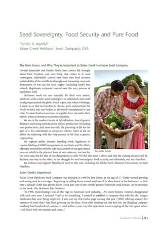 Seed Sovereignty, Food Security and Pure Food 
Randel A. Agrella* 
Baker Creek Heirloom Seed Company, USA 
The Main Issues, and Why They’re Important to Baker Creek Heirloom Seed Company 
Owners Jeremiath and Emilee Gettle have always felt strongly 
about food freedom, and everything that relates to it: seed 
sovereignty, individuals’ control over their own food security, 
sustainability of the world’s food supply, and increasing corporate 
domination of not just the food supply (including seeds) but, 
indeed, illegitimate corporate control over the very process of 
legislation itself. 
Co-ordinated by Navdanya 215 
Heirloom seeds are our specialty. By their very nature, 
heirloom seeds confer seed sovereignty to individuals and small 
local groups around the globe, which is precisely where it belongs. 
It seems to us that our freedom to choose, grow and purchase the 
foods we take into our bodies, is absolutely fundamental to any 
other freedom that humans have, or ought to have, no matter their 
beliefs, political system or economic situation. 
We decry the modern trends of hybridization, loss of genetic 
diversity, increasing centralization of food production (including 
seed production), and, most recently, the patenting of life for the 
gain of a few individuals or corporate entities. Most of all, we 
abhor the tinkering with the very essence of life that is genetic 
engineering. 
We support public domain breeding work, legislation to 
require labeling of GMO components in our food, and the efforts 
of people around the world to take back control of our agricultural 
process, which is the physical basis of our existence, not just for 
The Gettle Family 
our own sake, but for that of our descendants as well. We feel that time is short, and that the coming decades will be 
decisive, one way or the other, in our struggle for seed sovereignty, food security, and ultimately, our very freedom. 
We endorse and support Navdanya’s work to this end, including the Global Seed Alliance’s Declaration on Seed 
Freedom. 
Baker Creek’s Experience 
Baker Creek Heirloom Seed Company was founded in 1998 by Jere Gettle, at the age of 17. Gettle started growing 
and saving seed as a teenager. Beginning by selling home-raised seed stored in shoe boxes in his bedroom, in little 
over a decade Gettle has grown Baker Creek into one of the world’s premier heirloom seed-houses. As he recounts 
in his book, The Heirloom Life Gardener: 
“In 1998, biotechnology was all the rage in America’s seed industry....[A]s more historic varieties disappeared 
with each new year, I realized I had to do something. I wanted to establish a company that sold the old, unique 
heirlooms that were being neglected...I sent out my first twelve-page catalog that year [1998], offering seventy-five 
varieties of seeds that I had been growing on the farm. Soon after sending out that first list, my fledgling company 
suddenly had hundreds of customers. And within a year, my little operation was occupying all the free space where 
I still lived with my parents and sister....” 
Photo courtesy: www.rareseeds.com 
 