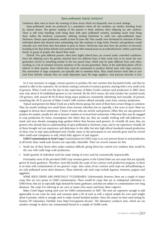 Open-pollinated, hybrid, heirloom? 
Gardeners often want to know the meaning of these terms which are frequently seen in seed catalogs: 
Open-pollinated: Seeds are produced in a population where all the members are similar, breeding freely 
by natural means. The genetic makeup of the parents is fairly uniform; their offspring are also uniform. 
There is still some breeding work being done with open pollinated varieties, including much work being 
done within the heirloom community, utilizing existing heirlooms to yield new open-pollinated types. 
Heirloom: Always open-pollinated, usually at least 50 years old. They usually were developed by selection of those 
individual plants that showed some outstanding trait, like earliness or large fruits. Farmers and gardeners would 
naturally save seed from their best plants to grow in future. Heirlooms may have been the product of university 
breeding in the days before hybrids were preferred, but often instead arose on an individual farm, within a particular 
family or group of people who shared their seeds. 
Hybrid: Two quite different parents, often from highly inbred lines, are crossed under controlled conditions. 
Since the offspring carry the genetic material from two different lines, if their seeds were to be saved, the next 
generation reverts to something similar to the two parent lines, which may be quite different from each other, 
resulting in a lot of variation between members of the second generation. Many of the individual plants will be 
inferior to their parents. Since inbred lines must be maintained to produce hybrid seed, only large concerns, 
like universities or large companies, are typically able to maintain them. Thus, small farmers aren’t able to save 
seed from hybrids. Instead, they are made dependent upon the large suppliers. And precious diversity is lost. 
So it was necessary to engage contract growers to produce the rare varieties that fascinated Gettle, and that he 
wanted to offer to his customers. He set about creating a network of contract growers, starting with a very small circle 
of growers. When I took over the day-to-day supervision of Baker Creek’s contract seed production in 2005, there 
were only about 8-10 established growers in our network. By the 2012 season, the total number has reached nearly 
150 growers, with around 40-50 of them being major producers consistently submitting seed annually. At present, 
something like 20-25 percent of Baker Creek’s 1400 varieties offered annually come from contract production. 
Typical seed growers for Baker Creek are a fairly diverse group, but most of them have certain things in common: 
They are mostly working very small farms, from oversize suburban lots to, typically, a few acres at most. Most are 
engaged in diverse farm enterprises--I know of none who are strictly seed growers. Often they are also growers of 
produce for market, usually for sale at farmers’ markets or to local-food restaurants. Otherwise they may be engaged 
in crop production for home consumption, but where they are, they are usually working with self-sufficiency in 
mind, and were already managing large gardens before they became seed growers. In virtually all cases, they are 
growers who already had an understanding of open-pollinated or heirloom crops, and in my experience virtually all 
of them brought not just experience and dedication to the table, but also high ethical standards toward production 
of clean, true-to-type open-pollinated seed. Finally, many or the participants in our network grow seed for several 
other small seed companies as well, which fully approve of and support. 
GMO Contamination in Seed Crops Contamination by GMO crops is an ever-present threat to seed production 
at all levels; these small-scale farmers are especially vulnerable. There are several reasons for this: 
• Small size of their farms often makes isolation difficult, giving them less control over isolation than would be 
Co-ordinated by Navdanya 217 
the case with really large-scale production. 
• Small quantity of individual seed lots make testing of every seed lot economically impracticable. 
Fortunately, most of the prevalent GMO crop varieties grown in the United States are not crops that are typically 
grown by home gardeners. Therefore, most fall outside the scope of our contract seed production program, so there 
is no issue with contamination of our growers’ crops. Also, many of our contract seed-crops are self-pollinating or 
are only pollinated across short distances. These relatively safe seed crops include legumes, tomatoes, peppers and 
eggplants. 
SOME SEED CROPS ARE ESPECIALLY VULNERABLE: Unfortunately, however, there are a couple of major 
crops that are very prone to GMO contamination. These would be crops that are in widespread cultivation in 
GMO form, that are in especially high demand by home gardeners, and that are subject to contamination over long 
distances. The crops I’m referring to are corn or maize (Zea mays) and beets (Beta vulgaris). 
Baker Creek began testing seed corn for GMO contamination in 2007. The tests are expensive enough to add 
appreciably to our costs for seed, and consume quite a bit of seed as well: a typical sample for corn seed weighs 
about 6 pounds, which is enough seed to make several hundred packets. Since the outset we have used testing by 
Genetic ID Laboratory, Fairfield, Iowa http://www.genetic-id.com/. The laboratory conducts tests, which are are 
sensitive enough to detect one contaminated kernel in a sample of 10,000 seeds. 
 
