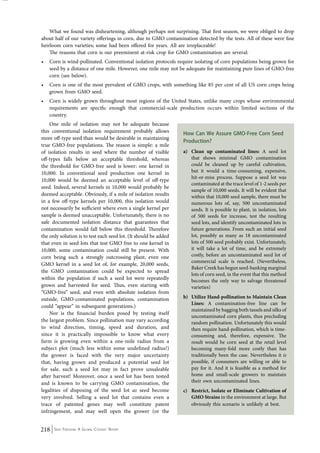 What we found was disheartening, although perhaps not surprising. That first season, we were obliged to drop 
about half of our variety offerings in corn, due to GMO contamination detected by the tests. All of these were fine 
heirloom corn varieties; some had been offered for years. All are irreplaceable! 
The reasons that corn is our preeminent at-risk crop for GMO contamination are several: 
• Corn is wind-pollinated. Conventional isolation protocols require isolating of corn populations being grown for 
seed by a distance of one mile. However, one mile may not be adequate for maintaining pure lines of GMO-free 
corn (see below). 
• Corn is one of the most prevalent of GMO crops, with something like 85 per cent of all US corn crops being 
grown from GMO seed. 
• Corn is widely grown throughout most regions of the United States, unlike many crops whose environmental 
requirements are specific enough that commercial-scale production occurs within limited sections of the 
country. 
One mile of isolation may not be adequate because 
this conventional isolation requirement probably allows 
more off-type seed than would be desirable in maintaining 
true GMO-free populations. The reason is simple: a mile 
of isolation results in seed where the number of visible 
off-types falls below an acceptable threshold, whereas 
the threshold for GMO-free seed is lower: one kernel in 
10,000. In conventional seed production one kernel in 
10,000 would be deemed an acceptable level of off-type 
seed. Indeed, several kernels in 10,000 would probably be 
deemed acceptable. Obviously, if a mile of isolation results 
in a few off-type kernels per 10,000, this isolation would 
not necessarily be sufficient where even a single kernel per 
sample is deemed unacceptable. Unfortunately, there is no 
safe documented isolation distance that guarantees that 
contamination would fall below this threshold. Therefore 
the only solution is to test each seed lot. (It should be added 
that even in seed lots that test GMO free to one kernel in 
10,000, some contamination could still be present. With 
corn being such a strongly outcrossing plant, even one 
GMO kernel in a seed lot of, for example, 20,000 seeds, 
the GMO contamination could be expected to spread 
within the population if such a seed lot were repeatedly 
grown and harvested for seed. Thus, even starting with 
“GMO-free” seed, and even with absolute isolation from 
outside, GMO-contaminated populations, contamination 
could “appear” in subsequent generations.) 
Nor is the financial burden posed by testing itself 
the largest problem. Since pollination may vary according 
to wind direction, timing, speed and duration, and 
since it is practically impossible to know what every 
farm is growing even within a one-mile radius from a 
subject plot (much less within some undefined radius!) 
the grower is faced with the very major uncertainty 
that, having grown and produced a potential seed lot 
for sale, such a seed lot may in fact prove unsaleable 
after harvest! Moreover, once a seed lot has been tested 
and is known to be carrying GMO contamination, the 
legalities of disposing of the seed lot as seed become 
very involved. Selling a seed lot that contains even a 
trace of patented genes may well constitute patent 
infringement, and may well open the grower (or the 
218 Seed Freedom: A Global Citizens’ Report 
How Can We Assure GMO-Free Corn Seed 
Production? 
a) Clean up contaminated lines: A seed lot 
that shows minimal GMO contamination 
could be cleaned up by careful cultivation, 
but it would a time-consuming, expensive, 
hit-or-miss process. Suppose a seed lot was 
contaminated at the trace level of 1-2 seeds per 
sample of 10,000 seeds. It will be evident that 
within that 10,000 seed sample, there must be 
numerous lots of, say, 500 uncontaminated 
seeds. It is possible to plant, in isolation, lots 
of 500 seeds for increase, test the resulting 
seed lots, and identify uncontaminated lots in 
future generations. From such an initial seed 
lot, possibly as many as 18 uncontaminated 
lots of 500 seed probably exist. Unfortunately, 
it will take a lot of time, and be extremely 
costly, before an uncontaminated seed lot of 
commercial scale is reached. (Nevertheless, 
Baker Creek has begun seed-banking marginal 
lots of corn seed, in the event that this method 
becomes the only way to salvage threatened 
varieties) 
b) Utilize Hand-pollination to Maintain Clean 
Lines: A contamination-free line can be 
maintained by bagging both tassels and silks of 
uncontaminated corn plants, thus precluding 
random pollination. Unfortunately this would 
then require hand-pollination, which is time-consuming 
and, therefore, expensive. The 
result would be corn seed at the retail level 
becoming many-fold more costly than has 
traditionally been the case. Nevertheless it is 
possible, if consumers are willing or able to 
pay for it. And it is feasible as a method for 
home and small-scale growers to maintain 
their own uncontaminated lines. 
c) Restrict, Isolate or Eliminate Cultivation of 
GMO Strains in the environment at large. But 
obviously this scenario is unlikely at best. 
 