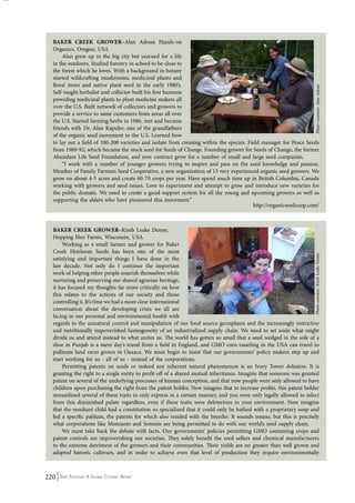 BAKER CREEK GROWER–Alan Adesse Hands-on 
Organics, Oregon, USA 
Alan grew up in the big city but yearned for a life 
in the outdoors. Studied forestry in school to be close to 
the forest which he loves. With a background in botany 
started wildcrafting mushrooms, medicinal plants and 
floral items and native plant seed in the early 1980’s. 
Self-taught herbalist and collector built his first business 
providing medicinal plants to plant medicine makers all 
over the U.S. Built network of collectors and growers to 
provide a service to same customers from areas all over 
the U.S. Started farming herbs in 1986, met and became 
friends with Dr. Alan Kapuler, one of the grandfathers 
of the organic seed movement in the U.S. Learned how 
to lay out a field of 100-200 varieties and isolate from crossing within the species. Field manager for Peace Seeds 
from 1989-92, which became the stock seed for Seeds of Change. Founding grower for Seeds of Change, the former 
Abundant Life Seed Foundation, and now contract grow for a number of small and large seed companies. 
Photo courtesy: Kimb Leake Denny Photo courtesy: Alan Adesse 
“I work with a number of younger growers trying to inspire and pass on the seed knowledge and passion. 
Member of Family Farmers Seed Cooperative, a new organization of 13 very experienced organic seed growers. We 
grow on about 4-5 acres and create 60-70 crops per year. Have spend much time up in British Columbia, Canada 
working with growers and seed issues. Love to experiment and attempt to grow and introduce new varieties for 
the public domain. We need to create a good support system for all the young and upcoming growers as well as 
supporting the elders who have pioneered this movement.” 
220 Seed Freedom: A Global Citizens’ Report 
http://organicseedcoop.com/ 
BAKER CREEK GROWER–Kimb Leake Denny, 
Hopping Hen Farms, Wisconsin, USA 
Working as a small farmer and grower for Baker 
Creek Heirloom Seeds has been one of the most 
satisfying and important things I have done in the 
last decade. Not only do I continue the important 
work of helping other people nourish themselves while 
nurturing and preserving our shared agrarian heritage, 
it has focused my thoughts far more critically on how 
this relates to the actions of our society and those 
controlling it. It’s time we had a more clear international 
conversation about the developing crisis we all are 
facing in our personal and environmental health with 
regards to the unnatural control and manipulation of our food source germplasm and the increasingly restrictive 
and nutritionally impoverished homogeneity of an industrialized supply chain. We need to set aside what might 
divide us and attend instead to what unites us. The world has gotten so small that a seed wedged in the sole of a 
shoe in Punjab is a mere day’s travel from a field in England, and GMO corn tasseling in the USA can travel to 
pollinate land races grown in Oaxaca. We must begin to insist that our governments’ policy makers step up and 
start working for us - all of us - instead of the corporations. 
Permitting patents on seeds or indeed any inherent natural phenomenon is an Ivory Tower delusion. It is 
granting the right to a single entity to profit off of a shared mutual inheritance. Imagine that someone was granted 
patent on several of the underlying processes of human conception, and that now people were only allowed to have 
children upon purchasing the right from the patent holder. Now imagine that to increase profits, this patent holder 
streamlined several of these traits to only express in a certain manner, and you were only legally allowed to select 
from this diminished palate regardless, even if these traits were deleterious in your environment. Now imagine 
that the resultant child had a constitution so specialized that it could only be bathed with a proprietary soap and 
fed a specific pablum, the patents for which also resided with the breeder. It sounds insane, but this is precisely 
what corporations like Monsanto and Seminis are being permitted to do with our world’s seed supply chain. 
We must take back the debate with facts. Our governments’ policies permitting GMO containing crops and 
patent controls are impoverishing our societies. They solely benefit the seed sellers and chemical manufacturers 
to the extreme detriment of the growers and their communities. Their yields are no greater than well grown and 
adapted historic cultivars, and in order to achieve even that level of production they require environmentally 
 