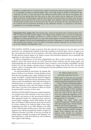 available to a wealthier elite. So I’ve been having a number of conversations with area people, faith groups, curches, 
etc. in attempting to develop a community garden (with a twist) large enough to actually do some good for the 
community. The twist is in what each part of the collaborative element offers to the success of the garden. The 
people in the local nursing home have their stories to share, those seniors that are already part of the Senior 
Meals and Meals on Wheels programs could share their expertise on food preservation, and those in the churches, 
faith groups, school and other clubs would care for the garden from planting to harvest...all getting the benefits 
of fresh produce and their share of the preserved foods. The only cost being in the time each person gives and 
the containers used for preservation..all showing us that collaborative diversity is as important in each human 
community as it is to the plant community. 
Dancing Bear Farm, Oregon, USA--Dancing Bear Farm, owned and operated by Steve and Patricia Florin since 
1998, is located in beautiful southern Oregon in the Williams Creek watershed. Steve, as a former environmental 
engineer and medical technologist, and Patricia as a mother of three, we are committed to using only open-pollinated, 
non-GMO, untreated seeds for our crops. Fully certified organic, we started our farm by growing market 
and CSA vegetables. With the aim of maintaining these seed lines for generations, we started saving our own seed 
and contacting seed companies. In 2011 over half of our business consisted of growing over 20 varieties of seeds 
for six seed companies, including Baker Creek. 
EDUCATIONAL EFFORTS: It makes us proud to think that seeds that we’ve grown on our own farm, or at least 
packed here, are reaching literally hundreds of thousands of gardeners around the globe. And we are happy to say 
that a fair proportion of them are novice gardeners, with many of them growing growing their vary first gardens. 
We offer generous technical support at no charge to anyone with horticultural questions, and we specifically offer 
suggestions on seed saving to anyone who asks. 
In 2005 we inaugurated our on line forum, iDigmyGarden.com. There, we have created an on line venue for 
gardeners, farmers and activists all over the world. Discussions include cultivation and seed saving, organic- and 
market-gardening, pest control--literally thousands of topics of interest to seed sovereignty, sustainability, and food 
freedom. Our site also includes a growing resource of antique seed catalogs, from the late 19th to the mid 20th 
centuries, which is of inestimable value in researching these old open-pollinated varieties that were once common 
articles within the seed trade. 
Our educational efforts go much further. We regularly offer 
classes at all three of our locations, covering all phases of pure 
food and seed sovereignty issues, organic gardening and seed 
saving. We publish a lavishly-illustrated quarterly magazine, 
Heirloom Gardener, which deals with the whole gamut of these 
subjects as well. First published in 2003, Heirloom Gardener has 
consistently grown in circulation, until today it is available in 
numerous mainstream venues. And with frequent coverage of 
GMO issues, it has been at the forefront of efforts to increase 
the general public’s awareness of these issues. 
POLITICAL INVOLVEMENT: Education overlaps with politics: 
once people become better informed on these issues, they are 
more likely to put pressure on their governmental officials to 
effect appropriate change. Our company has been involved in 
several political campaigns around GMO labeling. The Seed 
Bank, our Petaluma, California location, has become a local hub 
for activists working on the California Right to Know http:// 
carighttoknow.org/ effort to get GMO labeling on the ballot 
via the California ballot initiative process. More than enough 
signatures were collected to qualify this initiative to appear on 
California’s November, 2012 ballot. At the time of writing, the 
outlook appears favorable for passage of this legislation, now 
titled Proposition 37. Polls show that 90 per cent of California 
voters support GMO labeling. 
222 Seed Freedom: A Global Citizens’ Report 
The California Right to Know 
Genetically Engineered Food Act: 
Would require by 2014 that most processed 
foods and raw agricultural commodities that 
contain bioengineered ingredients be labeled. 
“Prop 37 is about our fundamental right to 
know what’s in the food we eat and feed our 
children,” said Stacy Malkan, a spokesperson 
for the California Right to Know campaign. 
“Given the broad support in the state—and 
across the country—for the right to know 
if our food is genetically engineered, we are 
confident California voters will make history 
by passing Prop 37 in November.” 
Wording: The labels would read 
“Genetically Engineered,” “Partially Produced 
with Genetic Engineering” or “May be Partially 
Produced with Genetic Engineering.” 
Exemptions: Several food categories would 
be exempt, including alcoholic beverages, 
organic foods, restaurant food and other 
prepared foods intended for immediate 
consumption. Also exempt would be all meats, 
dairy products and eggs. 
 