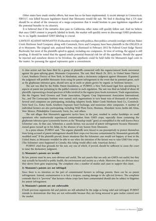 Other states have made similar efforts, but none has so far been implemented. A recent attempt in Connecticut, 
HB5117, was killed because legislators feared that Monsanto would file suit. We find it shocking that a US state 
should be so afraid of the resources of a mega-corporation that it would hesitate to pass legislation regardless of 
the potential benefits to its citizenry. 
It is believed that if the initiative does pass in California, other states will quickly follow suit. And we believe 
that once GMO content is properly labeled in foods, the market will quickly move to discourage GMO production. 
So, to us, legally mandated GMO labeling is crucial. 
LAWSUIT AGAINST MONSANTO: If education overlaps with politics, then politics certainly overlaps with law. Baker 
Creek Heirloom Seed Company, along with Comstock, Ferre and Company, have been plaintiffs in the OSGATA et 
al vs Monsanto. The original suit, analyzed below, was dismissed in February 2012 by Federal Court Judge Naomi 
Buchwald, but most of the plaintiffs opted to appeal, including our companies. At time of writing, the appeal is still 
pending. It should be noted that the appeal entails potential financial risk for all the appellants. Should the appeal 
be rejected and somehow shown to be frivolous, the appellants could be held liable for Monsanto’s legal costs in 
the matter. So pursuing the appeal represents quite a commitment. 
A class action suit has been filed by a group of plaintiffs connected with the organic/natural foods movement 
against the gene-splicing giant, Monsanto Corporation. The suit, filed March 29, 2011, in United States District 
Court, Southern District of New York, in Manhattan, seeks a declaratory judgment against Monsanto. If granted, 
the judgment will prohibit Monsanto from suing for patent infringement in the event that its patented genes, such 
as the glyphosate tolerance gene, should turn up in seeds or plants grown by organic or heirloom farmers. 
The suit was filed by the Public Patent foundation, or PUBPAT, a New York-based legal firm specializing in 
aspects of patent law pertaining to the public’s interest in such regulation. The suit was filed on behalf of about 60 
plaintiffs, representing a broad spectrum of folks involved in the organic/pure foods movement. Trade organizations, 
like the Organic Seed Growers and Trade Association, Organic Crop Improvement Association International, 
Inc., and The Cornucopia Institute were named; such organizations in turn boast tens of thousands of members. 
Several seed companies are participating, including Adaptive Seeds, Baker Creek Heirloom Seed Co., Comstock- 
Ferre Seed Co., Fedco Seeds, Southern Exposure Seed Exchange, and numerous other companies. A number of 
individual farmers are also participating, including Wild Plum Farm, Montana, Abundant Acres, Jardin del Alma, 
New Mexico, Philadelphia Community Farm, Inc, and others. 
The suit alleges that Monsanto’s aggressive tactics have, in the past, resulted in undue hardships on small 
operations who inadvertently experienced contamination from GMO crops, especially those containing the 
glyphosate tolerance gene (commonly known as the “Roundup-ready” gene) as exemplified in the well-known Percy 
Schmeiser case. In that case, Schmeiser, a canola farmer, was accused of patent infringement because Monsanto-owned 
Co-ordinated by Navdanya 223 
genes turned up in his fields, in the absence of any license from Monsanto. 
In a press release, PUBPAT said, “The organic plaintiffs were forced to sue preemptively to protect themselves 
from being accused of patent infringement should their crops ever become contaminated by Monsanto’s genetically 
modified seed.” If the plaintiffs prevail, future situations like the Schmeiser case would not happen, at least in the 
United States, as Monsanto wouldn’t be able to sue when the intention of the farmer was to raise GMO-free crops. 
(The Schmeiser cases happened in Canada; this ruling would affect only American farms.) 
PUBPAT cited four grounds for the suit, any one of which, if proved, should be sufficient to cause the court 
to issue the declaratory judgment. 
1) Monsanto’s patents are invalid 
By law, patents must be new, non-obvious and useful. The suit asserts that not only are GMO’s not useful, but they 
may actually be harmful to public health, the environment and society as a whole. Moreover, they are obvious since 
they derive from gene sequencing. The complaint cites a number of studies and cases to support this claim. 
2) Monsanto’s patents are not infringed 
Since there is no intention on the part of contaminated farmers to infringe patents, there can be no patent 
infringement. Instead, contamination is in fact a trespass, causing damage to the affected farmers. The complaint 
contends that it is “perverse” that farmers whose crops have been contaminated should also be subject to litigation 
for patent infringement. 
3) Monsanto’s patents are not enforceable 
If both previous arguments fail and patents are still admitted by the judge as being valid and infringed, PUBPAT 
intends to demonstrate that they are not enforceable because they are being misused to gain undue control over 
the market. 
 