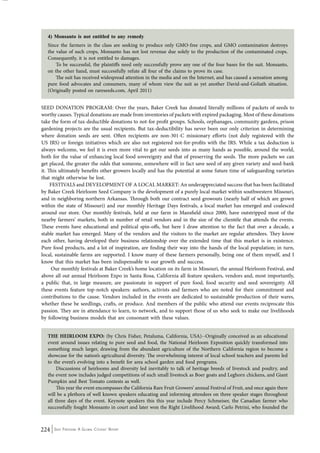 4) Monsanto is not entitled to any remedy 
Since the farmers in the class are seeking to produce only GMO-free crops, and GMO contamination destroys 
the value of such crops, Monsanto has not lost revenue due solely to the production of the contaminated crops. 
Consequently, it is not entitled to damages. 
To be successful, the plaintiffs need only successfully prove any one of the four bases for the suit. Monsanto, 
on the other hand, must successfully refute all four of the claims to prove its case. 
The suit has received widespread attention in the media and on the Internet, and has caused a sensation among 
pure food advocates and consumers, many of whom view the suit as yet another David-and-Goliath situation. 
(Originally posted on rareseeds.com, April 2011) 
SEED DONATION PROGRAM: Over the years, Baker Creek has donated literally millions of packets of seeds to 
worthy causes. Typical donations are made from inventories of packets with expired packaging. Most of these donations 
take the form of tax-deductible donations to not-for profit groups. Schools, orphanages, community gardens, prison 
gardening projects are the usual recipients. But tax-deductibility has never been our only criterion in determining 
where donation seeds are sent. Often recipients are non-301-C missionary efforts (not duly registered with the 
US IRS) or foreign initiatives which are also not registered not-for-profits with the IRS. While a tax deduction is 
always welcome, we feel it is even more vital to get our seeds into as many hands as possible, around the world, 
both for the value of enhancing local food sovereignty and that of preserving the seeds. The more packets we can 
get placed, the greater the odds that someone, somewhere will in fact save seed of any given variety and seed-bank 
it. This ultimately benefits other growers locally and has the potential at some future time of safeguarding varieties 
that might otherwise be lost. 
FESTIVALS and DEVELOPMENT OF A LOCAL MARKET: An underappreciated success that has been facilitated 
by Baker Creek Heirloom Seed Company is the development of a purely local market within southwestern Missouri, 
and in neighboring northern Arkansas. Through both our contract seed growouts (nearly half of which are grown 
within the state of Missouri) and our monthly Heritage Days festivals, a local market has emerged and coalesced 
around our store. Our monthly festivals, held at our farm in Mansfield since 2000, have outstripped most of the 
nearby farmers’ markets, both in number of retail vendors and in the size of the clientèle that attends the events. 
These events have educational and political spin-offs, but here I draw attention to the fact that over a decade, a 
stable market has emerged. Many of the vendors and the visitors to the market are regular attendees. They know 
each other, having developed their business relationship over the extended time that this market is in existence. 
Pure food products, and a lot of inspiration, are finding their way into the hands of the local population; in turn, 
local, sustainable farms are supported. I know many of these farmers personally, being one of them myself, and I 
know that this market has been indispensable to our growth and success. 
Our monthly festivals at Baker Creek’s home location on its farm in Missouri, the annual Heirloom Festival, and 
above all out annual Heirloom Expo in Santa Rosa, California all feature speakers, vendors and, most importantly, 
a public that, in large measure, are passionate in support of pure food, food security and seed sovereignty. All 
these events feature top-notch speakers: authors, activists and farmers who are noted for their commitment and 
contributions to the cause. Vendors included in the events are dedicated to sustainable production of their wares, 
whether these be seedlings, crafts, or produce. And members of the public who attend our events reciprocate this 
passion. They are in attendance to learn, to network, and to support those of us who seek to make our livelihoods 
by following business models that are consonant with these values. 
THE HEIRLOOM EXPO: (by Chris Fisher, Petaluma, California, USA)--Originally conceived as an educational 
event around issues relating to pure seed and food, the National Heirloom Exposition quickly transformed into 
something much larger, drawing from the abundant agriculture of the Northern California region to become a 
showcase for the nation’s agricultural diversity. The overwhelming interest of local school teachers and parents led 
to the event’s evolving into a benefit for area school garden and food programs. 
Discussions of heirlooms and diversity led inevitably to talk of heritage breeds of livestock and poultry, and 
the event now includes judged competitions of such small livestock as Boer goats and Leghorn chickens, and Giant 
Pumpkin and Best Tomato contests as well. 
This year the event encompasses the California Rare Fruit Growers’ annual Festival of Fruit, and once again there 
will be a plethora of well known speakers educating and informing attendees on three speaker stages throughout 
all three days of the event. Keynote speakers this this year include Percy Schmeiser, the Canadian farmer who 
successfully fought Monsanto in court and later won the Right Livelihood Award; Carlo Petrini, who founded the 
224 Seed Freedom: A Global Citizens’ Report 
 