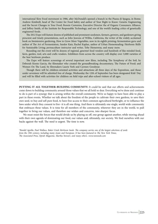 international Slow Food movement in 1986, after McDonald’s opened a branch in the Piazza di Spagna, in Rome; 
Andrew Kimbrell, head of The Center for Food Safety and author of Your Right to Know: Genetic Engineering 
and the Secret Changes in Your Food; Ronnie Cummins, Executive Director the of Organic Consumers Alliance; 
and Jeffrey Smith, of the Institute for Responsible Technology, and one of the world’s leading critics of genetically 
engineered foods. 
The 2012 Expo will feature dozens of published and prominent seedsmen, farmers, growers, and gardeners giving 
prescient and timely presentations, such as John Jeavons of Willits, California, the writer of the widely acclaimed 
book on biointensive gardening, How to Grow More Vegetables, now in its eighth printing; fermentation guru and 
author of The Art of Fermentation, Sandor Katz; Rachel Kaplan, author of Urban Homesteading: Heirloom Skills 
for Sustainable Living; permaculture instructor and writer, Toby Hemenway, and many more. 
Rounding out the event will be dozens of regional, gourmet food vendors and hundreds of like-minded food, 
farm, garden, tool, arts and crafts vendors. Exhibitors from across the country will display over 3,000 varieties of 
the best heirloom produce. 
The Expo will feature screenings of several important new films, including The Symphony of the Soil, by 
Deborah Koons Garcia, the filmmaker who created the groundbreaking documentary, The Future of Food; and 
Women On The Land, by filmmakers Laurie York and Carmen Goodyear. 
Though there will be children-oriented activities and attractions all three days of the Exposition, and those 
under seventeen will be admitted free of charge, Wednesday the 12th of September has been designated Kids’ Day 
and will be filled with activities for children on field trips and after-school visitors of all ages. 
PUTTING IT ALL TOGETHER–BUILDING COMMUNITY: It could be said that our efforts and achievements 
come down to building community around those values that we all hold so dear. Everything we’ve done and continue 
to do is part of a synergy that is arising within the overall community. We’re so happy to have been able to play a 
part in these events. Whether we talk about the freedom of the people to cultivate their own gardens, to save their 
own seed, to buy and sell pure food, to have free access to their common agricultural birthright, or to influence the 
laws under which they consent to live--it is all one thing. And there is ultimately one single, world-wide community 
that embraces these values. It is time for all members of the community, wherever they are in the world, to pull 
together to bring our values, and therefore our wishes and concerns, into sharper focus. 
We must resist the forces that would divide us by playing us off, one group against another, while moving ahead 
with their own agenda of dominating our food, our values and, ultimately, our society. We find ourselves with our 
backs against the wall. The need is urgent. The time is now. 
*Randel Agrella, Paul Wallace, Baker Creek Heirloom Seeds. The company carries one of the largest selections of seeds 
from the 19th century, including many Asian and European. It has been featured in The New York Times, 
The Associated Press, Oprah Magazine, Martha Stewart, and many others. www.rareseeds.com 
Co-ordinated by Navdanya 225 
 