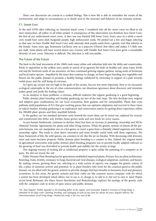 These core discoveries are central to a unified biology. This is how life is able to remember the events of the 
environment, and adapt to circumstances as is clearly seen in the structure and behavior of our immune systems. 
F.1. Sweet Corn 
In the mid 1970’s after collecting sw Amerind starch corns, I wondered why all the sweet corns we liked to eat 
were monocolors, all yellow or all white seeded. A consequence of this observation was Rainbow Inca Sweet Corn, 
the first of our multicolored sweet corns. A later one was Painted Hill Sweet Corn. Every once in a while a sweet 
corn would have some dark burgundy purple, high anthocyanin seeds. We picked out a few and began selecting 
so that now we have Double Red Sweet Corn with intensely dark purple seeds from a genetic trait that inherits in 
the female. Some years ago, Rosemarie LaCherez sent us a popcorn (Chires) that tillers and makes 3-5 little ears 
per stalk. Some plants will have several dozen ears. Crosses with Double Red Sweet Corn have given a remarkable 
diversity of new corns. Selection is difficult. The direction is still inscrutable. 
The Future of the Future 
The back to the land movement of the 1960’s took many urban and suburban kids into the fields and countrysides. 
Partly in opposition to the endless wars, partly in search of an agrarian life built on healthy soil, clean water, fertile 
soil and the heirloom seeds of our ancestors, we have continued growing organic gardens, saving seeds of heirlooms 
and local native species. Impelled by the times that continue to change, we have begun breeding new vegetables and 
flowers for the public domain to promote a healthy biology unfettered by ownership in support of a path towards 
world peace and the well being of everyone. 
As I grew up, service was not high in the goals of the society. Success was more important. Now as we encounter 
ecological catastrophe in the era of cyber communication, our disastrous ignorance about discovery and invention 
makes greed and profit the leading values. 
As an anodyne to these problems, a virtuous, difficult endeavor like organic gardening is a good beginning. 
Public domain plant breeding and kinship gardening are two of the next steps. The first develops new, original 
and adaptive gene combinations for our local ecosystems, their gardens and for sustainability. Plants that cross 
pollinate yield populations of F1’s that give evolving grexes that can optimize adaptation and survival in these times 
of radical weather. Kinship gardening is an exploration and conservation matrix for getting direct experience within 
the 300,000 plant species and their manifold hybrids. 
In the garden, our ten standard deviation units beyond the norm ideas can be tested out, explored for veracity 
and transformed into better soil, fertility, home grown seeds and new kinds for every season. 
As pre-human biodiversity continues to decline, there has been an increase in patenting, ownership and MTAs 
(Material Transfer Agreements) for plants and other living systems. While the genetic systems of almost all life pre-exist 
humans, one can manipulate one or a few genes, or insert a gene from a distantly related organism and obtain 
ownership rights. This tends to close down innovative and more broadly useful work with these organisms. The 
basic framework of life, the wild species, are common to all, like the air we breathe. With decreasing wild diversity, 
more and more becomes property. Public domain plant breeding is a counter to this. Indeed, the original intent 
of agricultural universities with public domain plant breeding programs was to provide locally adapted cultivars so 
the growing of food was diversified to provide health and stability for the society at large. 
This ongoing travesty of treating life as intellectual property is quite unlike the patenting of a computer or its 
Co-ordinated by Navdanya 227 
parts. We did not invent the cell. 
Public Domain Plant Breeding has for generations established improved plants. Primary foci are plant architecture, 
flowering, fruits, fertility, resistance to fungi, bacterial and viral diseases, ecological adaptation, nutrition, and beauty. 
By making crosses, growing them out, selecting in a wide variety of aspects, one engages the genetic system of 
life, a place of immense activity and potential. So as plant breeders who work for the common good in the public 
domain, we are allied with the genetic systems to provide changes that have benefits to humanity, local and planetary 
ecosystems. In this sense, the genetic systems and their codes are like common source computer code for which 
a system has been developed which allows one to use it, to change it, to add to it, but not to own it. Janet Hope’s 
recent book Biobazaar, the Open Source Revolution and Biotechnology explores the analogy of the genetic code 
with the computer code in terms of open source and public domain. 
*Dr. Alan Kapuler: Widely regarded as the founding father of the organic seed movement, Kapuler’s reverence of living things is 
embodied in his daily work—planting, breeding, and cataloging of seeds he has done for almost 40 years. Kapuler believes, the 
interconnectedness of all living things—biodiversity itself, is the true seed of life 
 