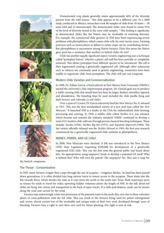Domesticated crop plants generally retain approximately 66% of the diversity 
present from the wild source. 2 But chile appears to be a different case. In a 2009 
study conducted in Mexico, researchers took 80 samples of chile from 10 states -- 58 
semi-wild and 22 domesticated. The domesticated chiles were found to retain 91% 
of the level of diversity found in the semi-wild samples. 3 This finding is significant, 
as domesticated chiles like the Nativo may be invaluable in retaining diversity. 
For example, the commercial chile growers in NM have been experiencing severe 
problems with phytophthora, which causes chile wilt, for over twenty years. Farming 
practices such as monoculture or failure to rotate crops can be contributing factors. 
But phytophthora is uncommon among Nativo farmers. Does this mean the Nativo 
gene pool has a resistance that modern or hybrid chiles do not? 
Chile has another equally significant aspect. Genetic engineering uses a technique 
called “protoplast fusion,” wherein a plant’s cell wall has been partially or completely 
removed. This allows protoplast from different species to be introduced. The cell is 
then regenerated creating a genetically engineered cell. Although other solanaceae 
such as tobacco are commonly used in genetic engineering, researchers have been 
unable to regenerate chile from protoplasts. The chile will just not cooperate. 
Modern Chile Varieties and Commercialization 
In 1888, Dr. Fabian Garcia, a horticulturist at New Mexico State University (NMSU), 
started the university’s chile improvement program. Dr. Garcia’s goal was to produce 
a stable canning chile that would have less heat, be larger, fleshier, smoother, tapered, 
and shoulderless. The breeding lines he used included the chile pasilla (long and 
dark brown) and colorado (a red chile). 
Over a span of 13 years, Dr. Garcia selectively bred the New Mexico No. 9, released 
in 1921. This was the first standardized variety of a new pod type called the New 
Mexican.” It launched NM as a leader in the USA for industrialized chile farming, 
processing and canning. In 1958, a milder chile called NuMex 6-4, was released, 
which became and remains the industry standard. NMSU continued to develop a 
total of 21 modern chile cultivars through proven classical breeding techniques. These 
include: Sandia (1956), NuMex Big Jim (1975), and Española Improved (1984). The 
last variety officially released was the NuMex Mirasol in 1993; the first year research 
commenced for a genetically engineered chile resistant to phytophthora. 
MONEY, POWER, AND GE CHILE 
In 2008, New Mexicans were shocked. A bill was introduced in the New Mexico 
(NM) State Legislature requesting $250,000 for development of a genetically 
engineered (GE) chile. This was the first time the general public had heard about 
this. An appropriation using taxpayers’ funds to develop a patented GE seed? Who 
is behind this? Who will own the patent? The taxpayers? No. This was a coup for 
the biotech companies. 
The Threat - Contamination 
In NM, many farmers irrigate their crops through the use of acequias – irrigation ditches. As land has been passed 
down generations, it is often divided into long narrow tracts to ensure access to the acequias. These drain into the 
Rio Grande River, which divides the state as it runs from the north to the south into Texas. Both waterways serve 
as venues for seeds to travel for miles, sprouting hidden volunteer plants the length of NM. In the fall, dried red 
chiles are hung into ristras and transported in the back of open trucks. If a chile pod shatters, seeds can be strewn 
along the road and carried by the wind. 
Farmers may unknowingly come into possession of the patented traits in the seeds they save due to these volunteer 
plants or cross-pollination with the GE chile. This can result in the farmers being sued for patent infringement 
and, worse, almost certain loss of the invaluable and unique traits of their own seed, developed through years of 
breeding. Farmers have a right to save their own seed for future planting; this right is now at risk. 
Co-ordinated by Navdanya 229 
 