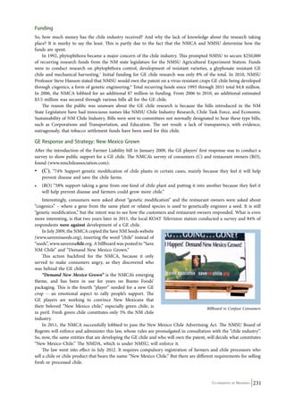 Funding 
So, how much money has the chile industry received? And why the lack of knowledge about the research taking 
place? It is murky to say the least. This is partly due to the fact that the NMCA and NMSU determine how the 
funds are spent. 
In 1992, phytophthora became a major concern of the chile industry. This prompted NMSU to secure $250,000 
of recurring research funds from the NM state legislature for the NMSU Agricultural Experiment Station. Funds 
were to conduct research on phytophthora control, development of resistant varieties, a glyphosate resistant GE 
chile and mechanical harvesting.7 Initial funding for GE chile research was only 8% of the total. In 2010, NMSU 
Professor Steve Hanson stated that NMSU would own the patent on a virus-resistant crops GE chile being developed 
through cisgenics, a form of genetic engineering.8 Total recurring funds since 1993 through 2011 total $4.8 million. 
In 2006, the NMCA lobbied for an additional $7 million in funding. From 2006 to 2010, an additional estimated 
$3.5 million was secured through various bills all for the GE chile. 
The reason the public was unaware about the GE chile research is because the bills introduced in the NM 
State Legislature have had innocuous names like NMSU Chile Industry Research, Chile Task Force, and Economic 
Sustainability of NM Chile Industry. Bills were sent to committees not normally designated to hear these type bills, 
such as Corporations and Transportation, and Education. The net result: a lack of transparency, with evidence, 
outrageously, that tobacco settlement funds have been used for this chile. 
GE Response and Strategy: New Mexico Grown 
After the introduction of the Farmer Liability bill in January 2009, the GE players’ first response was to conduct a 
survey to show public support for a GE chile. The NMCA’s survey of consumers (C) and restaurant owners (RO), 
found (www.nmchileassociation.com): 
• (C), “74% Support genetic modification of chile plants in certain cases, mainly because they feel it will help 
Billboard to Confuse Consumers 
Co-ordinated by Navdanya 231 
prevent disease and save the chile farms. 
• (RO) “58% support taking a gene from one kind of chile plant and putting it into another because they feel it 
will help prevent disease and farmers could grow more chile.” 
Interestingly, consumers were asked about “genetic modification” and the restaurant owners were asked about 
“cisgenics” – where a gene from the same plant or related species is used to genetically engineer a seed. It is still 
“genetic modification,” but the intent was to see how the customers and restaurant owners responded. What is even 
more interesting, is that two years later in 2011, the local KOAT Television station conducted a survey and 84% of 
respondents were against development of a GE chile. 
In July 2009, the NMCA copied the Save NM Seeds website 
(www.savenmseeds.org), inserting the word “chile” instead of 
“seeds”, www.savenmchile.org. A billboard was posted to “Save 
NM Chile” and “Demand New Mexico Grown.” 
This action backfired for the NMCA, because it only 
served to make consumers angry, as they discovered who 
was behind the GE chile. 
“Demand New Mexico Grown” is the NMCA’s emerging 
theme, and has been in use for years on Bueno Foods’ 
packaging. This is the fourth “player” needed for a new GE 
crop -- an emotional aspect to rally people’s support. The 
GE players are working to convince New Mexicans that 
their beloved “New Mexico chile,” especially green chile, is 
in peril. Fresh green chile constitutes only 5% the NM chile 
industry. 
In 2011, the NMCA successfully lobbied to pass the New Mexico Chile Advertising Act. The NMSU Board of 
Regents will enforce and administer this law, whose rules are promulgated in consultation with the “chile industry”. 
So, now, the same entities that are developing the GE chile and who will own the patent, will decide what constitutes 
“New Mexico Chile.” The NMDA, which is under NMSU, will enforce it. 
The law went into effect in July 2012. It requires compulsory registration of farmers and chile processors who 
sell a chile or chile product that bears the name “New Mexico Chile.” But there are different requirements for selling 
fresh or processed chile. 
 