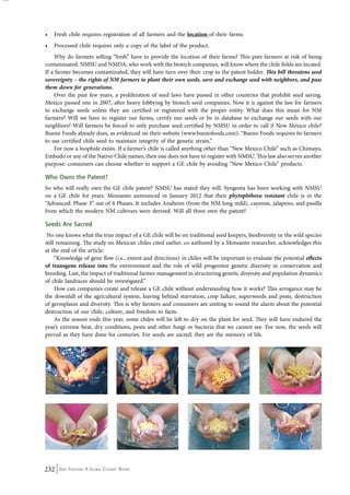 • Fresh chile requires registration of all farmers and the location of their farms. 
• Processed chile requires only a copy of the label of the product. 
Why do farmers selling “fresh” have to provide the location of their farms? This puts farmers at risk of being 
contaminated. NMSU and NMDA, who work with the biotech companies, will know where the chile fields are located. 
If a farmer becomes contaminated, they will have turn over their crop to the patent holder. This bill threatens seed 
sovereignty – the rights of NM farmers to plant their own seeds, save and exchange seed with neighbors, and pass 
them down for generations. 
Over the past few years, a proliferation of seed laws have passed in other countries that prohibit seed saving. 
Mexico passed one in 2007, after heavy lobbying by biotech seed companies. Now it is against the law for farmers 
to exchange seeds unless they are certified or registered with the proper entity. What does this mean for NM 
farmers? Will we have to register our farms, certify our seeds or be in database to exchange our seeds with our 
neighbors? Will farmers be forced to only purchase seed certified by NMSU in order to call it New Mexico chile? 
Bueno Foods already does, as evidenced on their website (www.buenofoods.com): “Bueno Foods requires its farmers 
to use certified chile seed to maintain integrity of the genetic strain.” 
For now a loophole exists. If a farmer’s chile is called anything other than “New Mexico Chile” such as Chimayo, 
Embudo or any of the Nativo Chile names, then one does not have to register with NMSU. This law also serves another 
purpose: consumers can choose whether to support a GE chile by avoiding “New Mexico Chile” products. 
Who Owns the Patent? 
So who will really own the GE chile patent? NMSU has stated they will. Syngenta has been working with NMSU 
on a GE chile for years. Monsanto announced in January 2012 that their phytophthora resistant chile is in the 
“Advanced: Phase 3” out of 4 Phases. It includes Anaheim (from the NM long mild), cayenne, jalapeno, and pasilla 
from which the modern NM cultivars were derived. Will all three own the patent? 
Seeds Are Sacred 
No one knows what the true impact of a GE chile will be on traditional seed keepers, biodiversity or the wild species 
still remaining. The study on Mexican chiles cited earlier, co-authored by a Monsanto researcher, acknowledges this 
at the end of the article: 
“Knowledge of gene flow (i.e., extent and directions) in chiles will be important to evaluate the potential effects 
of transgene release into the environment and the role of wild progenitor genetic diversity in conservation and 
breeding. Last, the impact of traditional farmer management in structuring genetic diversity and population dynamics 
of chile landraces should be investigated.” 
How can companies create and release a GE chile without understanding how it works? This arrogance may be 
the downfall of the agricultural system, leaving behind starvation, crop failure, superweeds and pests, destruction 
of germplasm and diversity. This is why farmers and consumers are uniting to sound the alarm about the potential 
destruction of our chile, culture, and freedom to farm. 
As the season ends this year, some chiles will be left to dry on the plant for seed. They will have endured the 
year’s extreme heat, dry conditions, pests and other fungi or bacteria that we cannot see. For now, the seeds will 
prevail as they have done for centuries. For seeds are sacred; they are the memory of life. 
232 Seed Freedom: A Global Citizens’ Report 
 