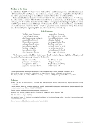 The Duel of the Chiles 
In celebration of the 2009 New Mexico visit of Vandana Shiva, a local historian, professor and traditional musician 
- Estevan Arellano, Cipriano Vigil, and Enrique Lamadrid, composed, recited, and sung traditional poetry to honor 
her and the agricultural heritage of Nuevo México, manifest and symbolized in our beloved Chiles. 
In the ancient tradition of the Controversia trovada with roots in the mountains of Andalucía and Nuevo México, 
the fortunes of the people are debated with humor and satire in an improvised poetic duel. Professor Lamadrid 
wrote, La guerra de los Chiles: Poetry, Biodiversity, and Seed Sovereignty vs. “Genetic Engineering.” In one corner 
is El Chimayoso, the famous chile of Chimayó, New Mexico, who offers the best flavors of the land from which he 
is born. His opponent, “El Number Ten” is a novelty of agricultural science, born in a laboratory, the motherless 
child of so-called “genetic engineering.” (Full text and music at: www.savenmseeds.org) 
Co-ordinated by Navdanya 233 
Chile Chimayoso 
También, soy el Chimayoso I am also from Chimayó, 
y aquí te hago la guerra. here I take you on in battle. 
¡Qué bien mantengo a mi gente How well I maintain my people 
con solo labrar la tierra! cultivating the land! 
Número Diez presumido, you, haughty Number Ten, 
qué sepa el mundo entero, the whole world know, 
tu semilla no se guarda. your seeds cannot be saved. 
Sacrificas a mi gente, you sacrifice my people, 
tu semilla no se halla your seed cannot be found 
sólo si andas con dinero... if not bought with money... 
The Corrido or narrative ballad from Mexico is more directly combative. Cipriano Vigil takes off the gloves and 
charges that “genetic engineering” is surely the devil’s work: 
El chile y sus semillas The chile and its seeds 
pertenecen a nuestro estado, belongs to our state, 
si las perdemos del todo if we lose them completely 
seguro nos mandan al diablo. we’ll be sent to hell. 
*Isaura Andaluz Member of the Board of Directors of OSGATA (Organic Seed Growers and Trade Association). She is 
a co-founder of Cuatro Puertas, which is guardian to the largest collection of native and drought-tolerant seeds in 
New Mexico, served on the board of NM Farmers Marketing Associations, and helped to organize the NM Seeds Coalition. 
Endnotes 
1Buckler, E. S. IV, J. M. Thornsberry, and S. Kresovich. 2001. Molecular diversity, structure and domestication of grasses. Genetical Research 
77: 213 – 218. 
2Aguilar-Melendez, Araceli, et. al. Genetic Diversity and Structure in Semiwild and Domesticated Chiles (capsicum annuum; solanaceae) from 
Mexico, American Journal of Botany 96(6): 1190–1202. 2009. 
3Interim Economic and Rural Development Committee, September 2010. 
4Robinson-Avila, “Imports Scorch New Mexico Chile Producers, NM Business Weekly, September 2009 
5NM Chile Task Force, Report 11 (2002). 
6February 2009, Volume 47, Number 1. Improving the Chile Industry of New Mexico Through Industry. Agriculture Experiment Station and 
Cooperative Extension Service. 
7Interim Economic and Rural Development Committee, September 2010. 
 