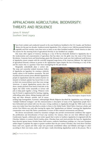 Appalachian Agricultural Biodiversity: 
Threats and Resilience 
James R. Veteto* 
Southern Seed Legacy 
I have lived, worked, and conducted research in the most biodiverse foodshed in the US, Canada, and Northern 
Mexico for the past two decades. Southern/central Appalachia, USA, is home to over 1400 documented heirloom 
vegetable and fruit varieties, more than twice as many as any other foodshed studied in North America to date. 
The reasons for the stunning levels of agricultural diversity in our foodshed are complex. 
Like many other regions of America, farming as a way of life has drastically declined in Appalachia due to 
the modernization and corporatization of agriculture that has taken over the globe since the onset of the Green 
Revolution. Corporate farms and biotechnology giants like Monsanto have made sure that traditional small farmers 
of Appalachia cannot compete with the vertically integrated mega-farms of the American Midwest. Yet, high levels 
of agricultural diversity continue to persist in the Appalachian region despite the loss of farming as a way of life, 
and the reason why is a question I have been investigating for the past decade. 
Marginality undoubtedly plays a central role. 
The steep and somewhat isolated mountain hollers 
of Appalachia are legendary for creating a relatively 
insular culture in the Southern mountains. The lack 
of political and economic power afforded Appalachian 
people (in Appalachian states the centers of power are 
situated in lowland capitals) has forced them to rely 
on their own resourcefulness more than your average 
American. A typical Appalachian person does not 
draw a steady paycheck from hard-to-find jobs in the 
region, but rather works seasonally at various odd 
jobs to help patch together a living. Whatever work 
may be found is supplemented by hunting, trapping, 
wildcrafting native plants, fishing; keeping cattle and 
hogs and other domestic animals, and of course, 
tending large homegardens. Economic anthropologist Rhoda Halperin described the Appalachian way of living as 
“multiple livelihood strategies,” and this characterization is descriptive of many of the Appalachian people that I 
have befriended and worked with over the years. Living conditions in Appalachia through the 1960s (and in some 
areas even today) have been described as similar to those in the Global South. Noted Native American scholar and 
activist Vine Deloria once said, after touring the region, that “Appalachians are Indians,” meaning that Appalachian 
communities were much like Native communities in terms of their material environments and lifeways. 
The diverse microclimates created by mountain ecologies also provide environmental conditions that support 
the proliferation and diversification of local crop varieties. For instance, there are over forty different types of 
Candyroaster Squash, a deliciously sweet winter squash that is native to Southern Appalachia (it originated with the 
Cherokee Indians), in western North Carolina alone. Cherokee bean seed stock provides the basis for Appalachian 
bean diversity (greasy beans, October beans, half-runners, cutshorts, butterbeans, pinktips, etc.), but once European 
settlers began to populate the region in greater numbers than the pre-contact Cherokee, they took those Cherokee 
beans (and corn, squash and other crops) into previously uninhabited valleys and hillsides and began to select 
according to their own tastes, needs, and soil types—vastly diversifying Appalachian seeds in the process. This is 
234 Seed Freedom: A Global Citizens’ Report 
Honey Drip Sorghum (Sorghum bicolor) 
 