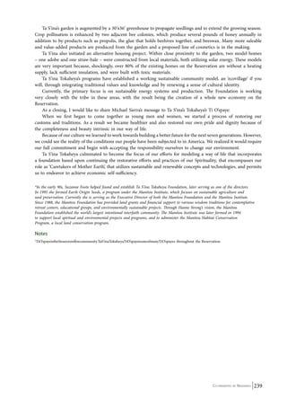 Ta S’ina’s garden is augmented by a 30’x36’ greenhouse to propagate seedlings and to extend the growing season. 
Crop pollination is enhanced by two adjacent bee colonies, which produce several pounds of honey annually in 
addition to by-products such as propolis, the glue that holds beehives together, and beeswax. Many more saleable 
and value-added products are produced from the garden and a proposed line of cosmetics is in the making. 
Ta S’ina also initiated an alternative housing project. Within close proximity to the garden, two model homes 
– one adobe and one straw-bale – were constructed from local materials, both utilizing solar energy. These models 
are very important because, shockingly, over 80% of the existing homes on the Reservation are without a heating 
supply, lack sufficient insulation, and were built with toxic materials. 
Ta S’ina Tokaheya’s programs have established a working sustainable community model, an ‘ecovillage’ if you 
will, through integrating traditional values and knowledge and by renewing a sense of cultural identity. 
Currently, the primary focus is on sustainable energy systems and production. The Foundation is working 
very closely with the tribe in these areas, with the result being the creation of a whole new economy on the 
Reservation. 
As a closing, I would like to share Michael Sierra’s message to Ta S’ina’s Tokaheya’s Ti O’spaye: 
When we first began to come together as young men and women, we started a process of restoring our 
customs and traditions. As a result we became healthier and also restored our own pride and dignity because of 
the completeness and beauty intrinsic in our way of life. 
Because of our culture we learned to work towards building a better future for the next seven generations. However, 
we could see the reality of the conditions our people have been subjected to in America. We realized it would require 
our full commitment and begin with accepting the responsibility ourselves to change our environment. 
Ta S’ina Tokaheya culminated to become the focus of our efforts for modeling a way of life that incorporates 
a foundation based upon continuing the restorative efforts and practices of our Spirituality, that encompasses our 
role as ‘Caretakers of Mother Earth’, that utilizes sustainable and renewable concepts and technologies, and permits 
us to endeavor to achieve economic self-sufficiency. 
*In the early 90s, Suzanne Foote helped found and establish Ta S’ina Tokaheya Foundation, later serving as one of the directors. 
In 1995 she formed Earth Origin Seeds, a program under the Manitou Institute, which focuses on sustainable agriculture and 
seed preservation. Currently she is serving as the Executive Director of both the Manitou Foundation and the Manitou Institute. 
Since 1988, the Manitou Foundation has provided land grants and financial support to various wisdom traditions for contemplative 
retreat centers, educational groups, and environmentally sustainable projects. Through Hanne Strong’s vision, the Manitou 
Foundation established the world’s largest intentional interfaith community. The Manitou Institute was later formed in 1994 
to support local spiritual and environmental projects and programs, and to administer the Manitou Habitat Conservation 
Program, a local land conservation program. 
Notes 
­1TiO’spayeistheSiouxwordforcommunity. 
TaS’inaTokaheyaTiO’spayeisoneofmanyTiO’spayes throughout the Reservation. 
Co-ordinated by Navdanya 239 
 