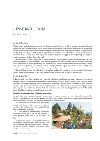 Lupine Knoll Farm 
Jonathan Spero* 
Section 1: The Issue 
Without secure and reliable access to seed, any human population is more at risk of hunger or genocide. Farming 
systems that don’t collapse without external inputs are essential to global food security. The farmer who is able to be 
become input free or self-sustaining makes it more likely that people will eat following a catastrophe. Open pollinated 
varieties keep open the possibility that local agriculture can continue if the patented seed becomes unavailable or 
unwanted. We are all safer when every region, and maybe every farm can supply itself with planting seed. Regional 
varieties may prove resilient if the others fail. 
New, unrestricted varieties are needed for tomorrow’s farms. Someone needs to develop those varieties. There are 
relatively few public or university based plant breeding programs left. Plant breeding in recent years has been done 
by big corporations, is usually proprietary, and is not selecting for the traits sustainable agriculture needs. Today’s 
corn is bred to be proficient at converting ammonia nitrogen into ever higher production. We need varieties able 
to produce adequately with low fertility inputs and high weed pressure. 
Nearly all plant breeding from the dawn of agriculture until the last century or two has been done by farmers. 
Farmers should be encouraged to save their seed and adapt it by selection to their local conditions. 
Section 2: Our Work 
At Lupine Knoll Farm I am breeding sweet corn that is both open pollinated and sugary enhanced. I have three 
new corn varieties in development, two of which have one parent that is an Anasazi landrace, bred to survive tough 
conditions. The Organic Farming Research Foundation is funding a portion of this corn breeding work. I have a 
broccoli variety (in conjunction with Oregon State University) and a kale variety in development, and grow some 
lettuce, squash and tomato seed for sale. Both the broccoli and the corn breeding projects were started in 2002. 
Lupine Knoll Farm has been certified organic since 2001. 
Enhancing sweetness in Open Pollinated sweet maize: 
Currently I am using a unique, simple, low cost approach to enhance sweetness in open pollinated sweet corn. The 
method I use is based on the idea that kernels with higher sugar content have greater osmotic potential and those 
kernels should lose less water and maintain plumpness for a longer period. 
This procedure selects sweeter ears, then sweeter 
kernels from those sweeter ears, out of cross or 
population that includes an se component and/or has 
other variability for sweetness. 
• First, select the plants that have sweeter ears. 
When the corn us ripe to eat, test for sweetness. A 
tasting party in groups of 3 is one fun way to do 
this. 
Taste selection is easier with 2-eared plants, as one 
ear can be harvested and tasted while the other ear is 
left undisturbed. When testing plants that have only 1 
ear, peel the husk back and take a bite, or cut off the 
tip of the ear for tasting. 
240 Seed Freedom: A Global Citizens’ Report 
 