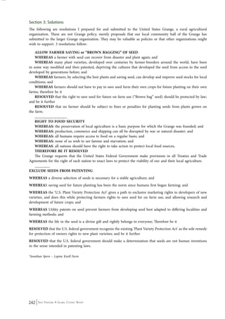 Section 3: Solutions 
The following are resolutions I prepared for and submitted to the United States Grange, a rural agricultural 
organization. These are not Grange policy, merely proposals that our local community hall of the Grange has 
submitted to the larger Grange organization. They may be valuable as policies or that other organizations might 
wish to support. 3 resolutions follow: 
ALLOW FARMER SAVING or “BROWN BAGGING” OF SEED 
WHEREAS a farmer with seed can recover from disaster and plant again; and 
WHEREAS many plant varieties, developed over centuries by farmer-breeders around the world, have been 
in some way modified and then patented, depriving the cultures that developed the seed from access to the seed 
developed by generations before; and 
WHEREAS farmers, by selecting the best plants and saving seed, can develop and improve seed stocks for local 
conditions; and 
WHEREAS farmers should not have to pay to save seed form their own crops for future planting on their own 
farms; therefore be it 
RESOLVED that the right to save seed for future on farm use (“Brown bag” seed) should be protected by law; 
and be it further 
RESOLVED that no farmer should be subject to fines or penalties for planting seeds from plants grown on 
the farm. 
_________________ 
RIGHT TO FOOD SECURITY 
WHEREAS: the preservation of local agriculture is a basic purpose for which the Grange was founded; and 
WHEREAS: production, commerce and shipping can all be disrupted by war or natural disaster; and 
WHEREAS: all humans require access to food on a regular basis; and 
WHEREAS: none of us wish to see famine and starvation; and 
WHEREAS: all nations should have the right to take action to protect local food sources, 
THEREFORE BE IT RESOLVED 
The Grange requests that the United States Federal Government make provisions in all Treaties and Trade 
Agreements for the right of each nation to enact laws to protect the viability of our and their local agriculture. 
________ 
EXCLUDE SEEDS FROM PATENTING 
WHEREAS a diverse selection of seeds is necessary for a stable agriculture; and 
WHEREAS saving seed for future planting has been the norm since humans first began farming; and 
WHEREAS the ‘U.S. Plant Variety Protection Act’ gives a path to exclusive marketing rights to developers of new 
varieties, and does this while protecting farmers rights to save seed for on farm use, and allowing research and 
development of future crops; and 
WHEREAS Utility patents on seed prevent farmers from developing seed best adapted to differing localities and 
farming methods; and 
WHEREAS the life in the seed is a divine gift and rightly belongs to everyone; Therefore be it 
RESOLVED that the U.S. federal government recognize the existing ‘Plant Variety Protection Act’ as the sole remedy 
for protection of owners rights to new plant varieties; and be it further 
RESOLVED that the U.S. federal government should make a determination that seeds are not human inventions 
in the sense intended in patenting laws. 
*Jonathan Spero – Lupine Knoll Farm 
242 Seed Freedom: A Global Citizens’ Report 
 