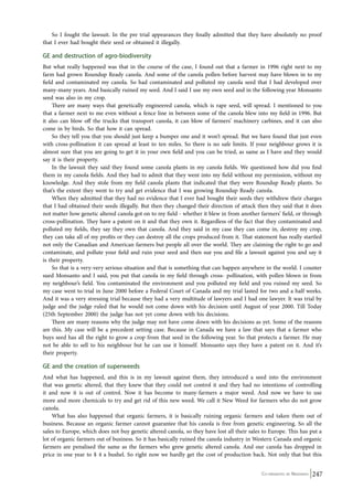 So I fought the lawsuit. In the pre trial appearances they finally admitted that they have absolutely no proof 
that I ever had bought their seed or obtained it illegally. 
GE and destruction of agro-biodiversity 
But what really happened was that in the course of the case, I found out that a farmer in 1996 right next to my 
farm had grown Roundup Ready canola. And some of the canola pollen before harvest may have blown in to my 
field and contaminated my canola. So had contaminated and polluted my canola seed that I had developed over 
many-many years. And basically ruined my seed. And I said I use my own seed and in the following year Monsanto 
seed was also in my crop. 
There are many ways that genetically engineered canola, which is rape seed, will spread. I mentioned to you 
that a farmer next to me even without a fence line in between some of the canola blew into my field in 1996. But 
it also can blow off the trucks that transport canola, it can blow of farmers’ machinery carbines, and it can also 
come in by birds. So that how it can spread. 
So they tell you that you should just keep a bumper one and it won’t spread. But we have found that just even 
with cross-pollination it can spread at least to ten miles. So there is no safe limits. If your neighbour grows it is 
almost sure that you are going to get it in your own field and you can be tried, as same as I have and they would 
say it is their property. 
In the lawsuit they said they found some canola plants in my canola fields. We questioned how did you find 
them in my canola fields. And they had to admit that they went into my field without my permission, without my 
knowledge. And they stole from my field canola plants that indicated that they were Roundup Ready plants. So 
that’s the extent they went to try and get evidence that I was growing Roundup Ready canola. 
When they admitted that they had no evidence that I ever had bought their seeds they withdrew their charges 
that I had obtained their seeds illegally. But then they changed their direction of attack then they said that it does 
not matter how genetic altered canola got on to my field - whether it blew in from another farmers’ field, or through 
cross-pollination. They have a patent on it and that they own it. Regardless of the fact that they contaminated and 
polluted my fields, they say they own that canola. And they said in my case they can come in, destroy my crop, 
they can take all of my profits or they can destroy all the crops produced from it. That statement has really startled 
not only the Canadian and American farmers but people all over the world. They are claiming the right to go and 
contaminate, and pollute your field and ruin your seed and then sue you and file a lawsuit against you and say it 
is their property. 
So that is a very-very serious situation and that is something that can happen anywhere in the world. I counter 
sued Monsanto and I said, you put that canola in my field through cross- pollination, with pollen blown in from 
my neighbour’s field. You contaminated the environment and you polluted my field and you ruined my seed. So 
my case went to trial in June 2000 before a Federal Court of Canada and my trial lasted for two and a half weeks. 
And it was a very stressing trial because they had a very multitude of lawyers and I had one lawyer. It was trial by 
judge and the judge ruled that he would not come down with his decision until August of year 2000. Till Today 
(25th September 2000) the judge has not yet come down with his decisions. 
There are many reasons why the judge may not have come down with his decisions as yet. Some of the reasons 
are this. My case will be a precedent setting case. Because in Canada we have a law that says that a farmer who 
buys seed has all the right to grow a crop from that seed in the following year. So that protects a farmer. He may 
not be able to sell to his neighbour but he can use it himself. Monsanto says they have a patent on it. And it’s 
their property. 
GE and the creation of superweeds 
And what has happened, and this is in my lawsuit against them, they introduced a seed into the environment 
that was genetic altered, that they knew that they could not control it and they had no intentions of controlling 
it and now it is out of control. Now it has become to many-farmers a major weed. And now we have to use 
more and more chemicals to try and get rid of this new weed. We call it New Weed for farmers who do not grow 
canola. 
What has also happened that organic farmers, it is basically ruining organic farmers and taken them out of 
business. Because an organic farmer cannot guarantee that his canola is free from genetic engineering. So all the 
sales to Europe, which does not buy genetic altered canola, so they have lost all their sales to Europe. This has put a 
lot of organic farmers out of business. So it has basically ruined the canola industry in Western Canada and organic 
farmers are penalised the same as the farmers who grew genetic altered canola. And our canola has dropped in 
price in one year to $ 4 a bushel. So right now we hardly get the cost of production back. Not only that but this 
Co-ordinated by Navdanya 247 
 