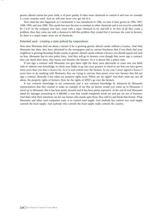 genetic altered canola has poor yield, is of poor quality. It takes more chemicals to control it and now we consider 
it a toxic noxious weed. And we will now never ever get rid of it. 
Now what has also happened, as I mentioned, it was introduced in 1996, we now it have grown in 1996, 1997, 
1998, 1999, and year 2000. This canola has now become so resistant to other chemicals and it not even be controlled 
by 2-4-D. So the company now have come with a super chemical to try and kill it. So first of all they create a 
problem, then they come out with a chemical to kill this problem they created but it increases the costs to farmers. 
So there is a major-major more use of chemicals. 
Patented seed - creating a state policed by corporations 
How does Monsanto find out about a farmer if he is growing genetic altered canola without a Licence. And what 
Monsanto has done, they have advertised in the newspapers and on various brochures that if you think that your 
neighbour is growing Roundup Ready canola or genetic altered canola without a licence you should squeal and rack 
on him. Monsanto has its own police force. And they will go to farmers, even though they never sign a contract, 
they can check their farm, they harass and threaten the farmers. So it is almost like a police state. 
If you sign a contract with Monsanto you give them right for three years afterwards to come into you fields 
with or without your knowledge, to check your fields, to go into your granary to check to see that you have grown 
more acres than you have a licence for. So it is real control over the farmers. In my case I never signed a licence I 
never have to do anything with Monsanto, they are trying to exercise their power even over farmers that did not 
sign a contract. Basically it has taken my property rights away. Where are my rights? And that’s what my case all 
about, the property rights of farmers. How far the rights of MNC’s go over the farmers. 
It was common knowledge in my community and it was common knowledge by statement by Monsanto 
representatives that they wanted to make an example of me that no farmer would ever stand up to Monsanto. I 
stood up to Monsanto. But it has been pretty stressful and it has been pretty expensive. At the end of trial Monsanto 
asked for damages amounting to $ 400,000, a sum that would completely break me and put me out of business. 
And that’s what their intentions are for any farmer who stands upto them, they will try and break that farmer. What 
Monsanto and other seed companies want, is to control seed supply. And anybody has control over seed supply 
controls the food supply. And anybody who controls the food supply really controls the country. 
248 Seed Freedom: A Global Citizens’ Report 
 