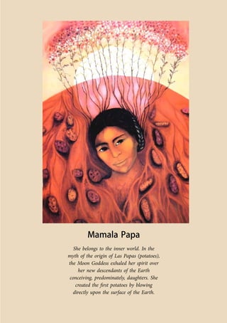 Co-ordinated by Navdanya 249 
Mamala Papa 
She belongs to the inner world. In the 
myth of the origin of Las Papas (potatoes), 
the Moon Goddess exhaled her spirit over 
her new descendants of the Earth 
conceiving, predominately, daughters. She 
created the first potatoes by blowing 
directly upon the surface of the Earth. 
 