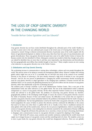 1. Introduction 
Crop genetic diversity has not been evenly distributed throughout the cultivated parts of the world. Needless to 
say that it cannot exist in the non-cultivated parts except in the trivial sense of it having been taken there to be 
consumed or stored. Owing to inherent environmental diversity of particular areas of the world coupled with the 
history of agricultural development in relation to those areas, there have been hot spots of crop domestication and 
genetic diversification. These crop genetic diversity hot spots have come to be called Vavilov Centres to honour the 
Russian scientist who first identified 8 of them. Subsequent scientists have tended to think that, though such centres 
can indeed be identified, they are more than 8, and that, more importantly, crop domestication and diversification 
has been geographically more diffuse than initially thought to have been.1,2 Many complex reasons are now causing 
a fast reduction in crop genetic diversity even in the Vavilov Centres. 
2. Globalization and Crop Genetic Diversity 
The accelerating increase in communication is mixing ideas, technologies, cultures and even people throughout the 
world. This process seems to be taking us towards one homogenous global culture. However complex this evolving 
global culture might turn out to be, it is inevitable that we will have lost much of the content of our erstwhile 
diversity in the process of achieving it. We have already witnessed a high level of attrition in our crop genetic 
diversity3. And yet, the very process of globalization is changing the world’s environment, thereby increasing the 
need for crop genetic diversity to adapt agriculture to the changing farm conditions. If human survival into the 
indefinite future is to be assured, the globalizing humanity has to put all its efforts into the increase of crop genetic 
diversity, rather than fatalistically accept the accelerating decrease. 
The southern parts of Europe constitute a part of the Mediterranean Vavilove Centre. This is now part of the 
industrialized world, also often referred to as the global North. The rest of the industrialized world is relatively 
unimportant as a source of crop genetic diversity. All the other important Vavilove Centres are in the developing 
world, also referred to as the global South. The problems of conserving crop genetic diversity are, therefore, 
geographically problems of the developing world though, of course, the erosion of crop genetic diversity concerns 
the whole of humanity. Because of these and related reasons, the difficulties in the actions that are required to 
maintain crop genetic diversity remain intimately linked to the problems of development that the South is facing in 
this era of globalization. The fact that globalization is led by the North while crop genetic diversity is mostly in the 
South marginalizes the causes of failure to protect this diversity and thus confounds the difficulties in the actions 
that need to be taken even when there is a global will to do so. Usually, in fact, there is insufficient national, let 
alone global, will to take all the needed action. And yet, the very process of globalization, which is exacerbating the 
erosion of crop genetic diversity, is also making that very diversity essential for the continuation of human wellbeing 
into the future. Though like all futures this particular one is uncertain, at least one facet is becoming clear?climate 
is changing4, and a commensurate increase in crop genetic diversity is required for adapting to that change. 
In the 2nd half of the 20th century, many scientists and scientific institutions realized that the world’s future food 
supply was in danger because of crop genetic erosion and that something had to be done. The simplistic action was 
to store in gene banks the crop genetic diversity that would have disappeared otherwise. There are now globally 
Co-ordinated by Navdanya 17 
The Loss of Crop Genetic Diversity 
in the Changing World 
Tewolde Berhan Gebre Egziabher and Sue Edwards* 
 