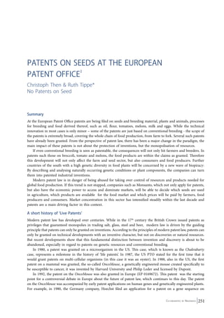 Co-ordinated by Navdanya 251 
Patents on seeds at the European 
Patent Office1 
Christoph Then & Ruth Tippe* 
No Patents on Seed 
Summary 
At the European Patent Office patents are being filed on seeds and breeding material, plants and animals, processes 
for breeding and food derived thereof, such as oil, flour, tomatoes, melons, milk and eggs. While the technical 
innovation in most cases is only minor – some of the patents are just based on conventional breeding - the scope of 
the patents is extremely broad, covering the whole chain of food production, from farm to fork. Several such patents 
have already been granted. From the perspective of patent law, there has been a major change in the paradigm, the 
main impact of these patents is not about the protection of inventions, but the monopolisation of resources. 
If even conventional breeding is seen as patentable, the consequences will not only hit farmers and breeders. In 
patents such those on broccoli, tomato and melons, the food products are within the claims as granted. Therefore 
this development will not only affect the farm and seed sector, but also consumers and food producers. Further 
countries of the south with a high genetic diversity in food plants will be concerned by a new wave of biopiracy: 
By describing and analysing naturally occurring genetic conditions or plant components, the companies can turn 
them into patented industrial inventions. 
Modern patent law is in danger of being abused for taking over control of resources and products needed for 
global food production. If this trend is not stopped, companies such as Monsanto, which not only apply for patents, 
but also have the economic power to access and dominate markets, will be able to decide which seeds are used 
in agriculture, which products are available for the food market and which prices will be paid by farmers, food 
producers and consumers. Market concentration in this sector has intensified steadily within the last decade and 
patents are a main driving factor in this context. 
A short history of ‘Live Patents’ 
Modern patent law has developed over centuries. While in the 17th century the British Crown issued patents as 
privileges that guaranteed monopolies in trading salt, glass, steel and beer, modern law is driven by the guiding 
principle that patents can only be granted on inventions. According to the principles of modern patent law, patents can 
only be granted on technical developments with an inventive character, but not on discoveries or natural resources. 
But recent developments show that this fundamental distinction between invention and discovery is about to be 
abandoned, especially in regard to patents on genetic resources and conventional breeding. 
In 1980, a patent was granted on a microorganism in the US. This case, which is known as the Chakrabarty 
case, represents a milestone in the history of ‘life patents’. In 1987, the US PTO stated for the first time that it 
would grant patents on multi-cellular organisms (in this case it was an oyster). In 1988, also in the US, the first 
patent on a mammal was granted, the so-called OncoMouse, a genetically engineered mouse created specifically to 
be susceptible to cancer, it was invented by Harvard University and Philip Leder and licensed by Dupont. 
In 1992, the patent on the OncoMouse was also granted in Europe (EP 0169672). This patent was the starting 
point for a controversial debate in Europe about the future of patent law, which continues to this day. The patent 
on the OncoMouse was accompanied by early patent applications on human genes and genetically engineered plants. 
For example, in 1980, the Germany company, Hoechst filed an application for a patent on a gene sequence on 
 