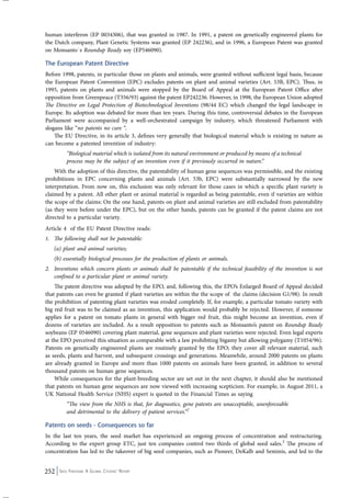 human interferon (EP 0034306), that was granted in 1987. In 1991, a patent on genetically engineered plants for 
the Dutch company, Plant Genetic Systems was granted (EP 242236), and in 1996, a European Patent was granted 
on Monsanto´s Roundup Ready soy (EP546090). 
The European Patent Directive 
Before 1998, patents, in particular those on plants and animals, were granted without sufficient legal basis, because 
the European Patent Convention (EPC) excludes patents on plant and animal varieties (Art. 53B, EPC). Thus, in 
1995, patents on plants and animals were stopped by the Board of Appeal at the European Patent Office after 
opposition from Greenpeace (T356/93) against the patent EP242236. However, in 1998, the European Union adopted 
The Directive on Legal Protection of Biotechnological Inventions (98/44 EC) which changed the legal landscape in 
Europe. Its adoption was debated for more than ten years. During this time, controversial debates in the European 
Parliament were accompanied by a well-orchestrated campaign by industry, which threatened Parliament with 
slogans like “no patents no cure “. 
The EU Directive, in its article 3, defines very generally that biological material which is existing in nature as 
can become a patented invention of industry: 
“Biological material which is isolated from its natural environment or produced by means of a technical 
process may be the subject of an invention even if it previously occurred in nature.” 
With the adoption of this directive, the patentability of human gene sequences was permissible, and the existing 
prohibitions in EPC concerning plants and animals (Art. 53b, EPC) were substantially narrowed by the new 
interpretation. From now on, this exclusion was only relevant for those cases in which a specific plant variety is 
claimed by a patent. All other plant or animal material is regarded as being patentable, even if varieties are within 
the scope of the claims: On the one hand, patents on plant and animal varieties are still excluded from patentability 
(as they were before under the EPC), but on the other hands, patents can be granted if the patent claims are not 
directed to a particular variety. 
Article 4 of the EU Patent Directive reads: 
1. The following shall not be patentable: 
(a) plant and animal varieties; 
(b) essentially biological processes for the production of plants or animals. 
2. Inventions which concern plants or animals shall be patentable if the technical feasibility of the invention is not 
confined to a particular plant or animal variety. 
The patent directive was adopted by the EPO, and, following this, the EPO’s Enlarged Board of Appeal decided 
that patents can even be granted if plant varieties are within the the scope of the claims (decision G1/98). In result 
the prohibition of patenting plant varieties was eroded completely. If, for example, a particular tomato variety with 
big red fruit was to be claimed as an invention, this application would probably be rejected. However, if someone 
applies for a patent on tomato plants in general with bigger red fruit, this might become an invention, even if 
dozens of varieties are included. As a result opposition to patents such as Monsanto’s patent on Roundup Ready 
soybeans (EP 0546090) covering plant material, gene sequences and plant varieties were rejected. Even legal experts 
at the EPO perceived this situation as comparable with a law prohibiting bigamy but allowing polygamy (T1054/96). 
Patents on genetically engineered plants are routinely granted by the EPO; they cover all relevant material, such 
as seeds, plants and harvest, and subsequent crossings and generations. Meanwhile, around 2000 patents on plants 
are already granted in Europe and more than 1000 patents on animals have been granted, in addition to several 
thousand patents on human gene sequences. 
While consequences for the plant-breeding sector are set out in the next chapter, it should also be mentioned 
that patents on human gene sequences are now viewed with increasing scepticism. For example, in August 2011, a 
UK National Health Service (NHS) expert is quoted in the Financial Times as saying 
“The view from the NHS is that, for diagnostics, gene patents are unacceptable, unenforceable 
and detrimental to the delivery of patient services.”2 
Patents on seeds - Consequences so far 
In the last ten years, the seed market has experienced an ongoing process of concentration and restructuring. 
According to the expert group ETC, just ten companies control two thirds of global seed sales.3 The process of 
concentration has led to the takeover of big seed companies, such as Pioneer, DeKalb and Seminis, and led to the 
252 Seed Freedom: A Global Citizens’ Report 
 