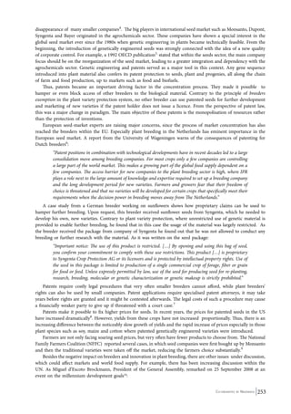 disappearance of many smaller companies4. The big players in international seed market such as Monsanto, Dupont, 
Syngenta and Bayer originated in the agrochemicals sector. These companies have shown a special interest in the 
global seed market ever since the 1980s when genetic engineering in plants became technically feasible. From the 
beginning, the introduction of genetically engineered seeds was strongly connected with the idea of a new quality 
of corporate control. For example, a 1992 OECD publication5, stated that within the seeds sector, the main company 
focus should be on the reorganization of the seed market, leading to a greater integration and dependency with the 
agrochemicals sector. Genetic engineering and patents served as a major tool in this context. Any gene sequence 
introduced into plant material also confers its patent protection to seeds, plant and progenies, all along the chain 
of farm and food production, up to markets such as food and biofuels. 
Thus, patents became an important driving factor in the concentration process. They made it possible to 
hamper or even block access of other breeders to the biological material. Contrary to the principle of breeders 
exemption in the plant variety protection system, no other breeder can use patented seeds for further development 
and marketing of new varieties if the patent holder does not issue a licence. From the perspective of patent law, 
this was a major change in paradigm. The main objective of these patents is the monopolisation of resources rather 
than the protection of inventions. 
European seed-market experts are raising major concerns, since the process of market concentration has also 
reached the breeders within the EU. Especially plant breeding in the Netherlands has eminent importance in the 
European seed market. A report from the University of Wageningen warns of the consequences of patenting for 
Dutch breeders6: 
“Patent positions in combination with technological developments have in recent decades led to a large 
consolidation move among breeding companies. For most crops only a few companies are controlling 
a large part of the world market. This makes a growing part of the global food supply dependent on a 
few companies. The access barrier for new companies to the plant breeding sector is high, where IPR 
plays a role next to the large amount of knowledge and expertise required to set up a breeding company 
and the long development period for new varieties. Farmers and growers fear that their freedom of 
choice is threatened and that no varieties will be developed for certain crops that specifically meet their 
requirements when the decision power in breeding moves away from The Netherlands.” 
A case study from a German breeder working on sunflowers shows how proprietary claims can be used to 
hamper further breeding. Upon request, this breeder received sunflower seeds from Syngenta, which he needed to 
develop his own, new varieties. Contrary to plant variety protection, where unrestricted use of genetic material is 
provided to enable further breeding, he found that in this case the usage of the material was largely restricted. As 
the breeder received the package from company of Syngenta he found out that he was not allowed to conduct any 
breeding or further research with the material. As it was written on the seed package: 
“Important notice: The use of this product is restricted. […] By opening and using this bag of seed, 
you confirm your commitment to comply with these use restrictions. This product […] is proprietary 
to Syngenta Crop Protection AG or its licensors and is protected by intellectual property rights. Use of 
the seed in this package is limited to production of a single commercial crop of forage, fiber or grain 
for food or feed. Unless expressly permitted by law, use of the seed for producing seed for re-planting, 
research, breeding, molecular or genetic characterization or genetic makeup is strictly prohibited.” 
Patents require costly legal procedures that very often smaller breeders cannot afford, while plant breeders’ 
rights can also be used by small companies. Patent applications require specialised patent attorneys, it may take 
years before rights are granted and it might be contested afterwards. The legal costs of such a procedure may cause 
a financially weaker party to give up if threatened with a court case.7 
Patents make it possible to fix higher prices for seeds. In recent years, the prices for patented seeds in the US 
have increased dramatically8. However, yields from these crops have not increased proportionally. Thus, there is an 
increasing difference between the noticeably slow growth of yields and the rapid increase of prices especially in those 
plant species such as soy, maize and cotton where patented genetically engineered varieties were introduced. 
Farmers are not only facing soaring seed prices, but very often have fewer products to choose from. The National 
Family Farmers Coalition (NFFC) reported several cases, in which seed companies were first bought up by Monsanto 
and then the traditional varieties were taken off the market, reducing the farmers choice substantially.9 
Besides the negative impact on breeders and innovation in plant breeding, there are other issues under discussion, 
which could affect markets and world food supply. For example, there has been increasing discussion within the 
UN. As Miguel d’Escoto Brockmann, President of the General Assembly, remarked on 25 September 2008 at an 
event on the millennium development goals10: 
Co-ordinated by Navdanya 253 
 