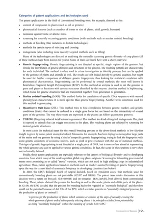 Categories of patent applications and technologies used 
The patent applications in the field of conventional breeding were, for example, directed at the: 
• content of compounds in plants (such as oil or protein) 
• phenotypical features (such as number of leaves or size of plants, yield, growth, biomass) 
• resistance against biotic or abiotic stress 
• screening for naturally occurring genetic conditions (with methods such as marker assisted breeding) 
• methods of breeding (like variations in hybrid technologies) 
• methods for certain types of selecting and crossing 
• mutagenesis (also including more recently targeted methods such as tilling) 
Many of the technologies are directed at analyzing the naturally occurring genetic diversity of crop plants (all 
of these methods have been known for years). Some of them are listed here with a short overview: 
• Genetic fingerprinting: Genetic fingerprinting is not directed at specific, single regions of the genome, but 
reveals the distribution of general elements and structures in the genome. The resulting patterns are characteristic 
for each individual. The method is often used in crime investigation to identify persons, but can be applied 
to the genome of plants and animals as well. The results are not linked directly to genetic qualities, but might 
be used for further comparison of different genetic fingerprints, thus looking for statistical correlation with 
phenotypical characteristics. Fingerprinting can be performed by several methods; the most well known is 
Restriction Fragment Length Polymorphism (RFLP). In this method an enzyme is used to cut the genome in 
parts and pieces at locations with certain structures identified by the enzyme. Another method is haplotyping, 
which looks for genetic structures that are transmitted together from generation to generation. 
• Marker assisted breeding (MAB): This method looks for correlation of specific DNA sequences with wanted 
phenotypical characteristics. It is more specific than genetic fingerprinting. Another term sometimes used for 
this method is genotyping. 
• Quantitative trait locus (QTL): This method tries to find correlations between genetic markers and genetic 
conditions (traits) that cannot be reduced to a single gene locus but are based on the interactivity of several 
parts of the genome. The way these traits are expressed in the plants can follow quantitative patterns. 
• TILLING (Targeting induced local lesions in genomes): This method is a kind of targeted mutagenesis. The plant 
is exposed to stimuli that can trigger mutations in the plant. The resulting plants are selected by screening for 
desired genetic structures. 
In most cases the technical input for the overall breeding process in the above-listed methods is low (further 
insight is given by some patent examples below). Monsanto, for example, has been trying to monopolize large parts 
of the maize and soy genome by using a kind of unspecific genetic fingerprinting, trying to link the fingerprint with 
some genetic conditions of economic interest, such as yield or pest resistance with the use of statistical methods. 
This type of genetic fingerprinting is not directed at a single piece of DNA, but is more or less aimed at representing 
the whole genome and can be applied to various genetic conditions. In fact, the scope of these patents is very often 
not technically defined. 
Finally, these patent applications are especially relevant to the centres of biological diversity and to developing 
countries, from which many of the most important global crop plants originate. Screening for interesting gene material 
seems most promising in so-called “exotic” varieties, which are not used in high yielding crops in industrialised 
agriculture. Thus, patent applications based on methods such as marker assisted breeding or genetic fingerprinting 
open the way for a new kind of systematic biopiracy in developing countries (see below). 
In 2010, the EPO’s Enlarged Board of Appeal decided, based on precedent cases, that methods used for 
conventionally breeding plants are not patentable (G2/07 and G1/08). The patent cases under discussion in this 
decision were a patent on broccoli (EP1069819) and on tomatoes (EP1211926), both derived from conventional 
breeding. These patents claimed the process for breeding as well as the seeds, plants and edible parts of the plants. 
In G1/08, the EPO decided that the process for breeding had to be regarded as “essentially biological” and therefore 
could not be patented because of Art 53b of the EPC, which excludes patents on “essentially biological processes for 
the production of plants or animals”: 
“a process for the production of plants which contains or consists of the steps of sexually crossing the 
whole genomes of plants and of subsequently selecting plants is in principle excluded from patentability 
as being “essentially biological” within the meaning of Article 53(b) EPC.” 
Co-ordinated by Navdanya 255 
 