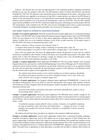 However, this decision does not solve the legal questions or the underlying problems regarding conventional 
breeding in any way. For example in May 2011, the EPO granted a patent on melons derived from conventional 
breeding (EP 1 962 578). The examiners only removed the process for breeding from the claims – the products such 
as plants and fruits were regarded as an invention. In May 2010, a similar decision was taken by the EPO’s Board of 
Appeal. In the reasoning of this decision it was explained that conventionally bred plants, their seeds and harvested 
products could be patented, even if the process for breeding them could not (T1854/07). Thus the EPO explicitly 
argues that the prohibition of Art 53b, EPC, would only exclude the process of breeding, but not the products derived. 
This interpretation of the wording of Art 53b, EPC, rules out any meaningful content and as a result conventional 
(“essentially biological”) breeding would be patentable, even if process for breeding was excluded. 
Case studies: Patents on methods for conventional breeding15 
Example 1 & 2 of patent applications: Monsanto recently filed several patent applications on conventional breeding. 
For instance, WO 08143993 claims marker assisted breeding and genetic fingerprinting in maize; and WO 08153804, 
claims the same features in soy. In both of these patent applications Monsanto claims whole libraries of DNA 
markers. Further, their use in any statistical evaluation is part of the so-called invention. As the patent claims in 
WO 08143993 (‘the patent of monsantosizing maize’) read: 
“What is claimed is a library of nucleic acid molecules” (claim 1) 
“a computer based system for reading, sorting or analyzing corn genotype data” (claim 24) 
“a method of genotyping a corn plant to select a parent plant, a progeny plant (...) for breeding” (claim 37). 
Each of the two patents lists 100 claims. By applying these patents, the genomes of maize and soy could be 
turned into a minefield for other breeders. In theory the claims cover all possible characteristics of the plants. These 
patents seem to show that Monsanto is devising a strategy for claiming more or less all possible goals in plant 
breeding for two of the most important crop plants in the world. 
Example 3 of patent applications: Patent application WO2008021413 also uses similar methods, such as genetic 
fingerprinting (in this case based on a method called haplotyping). In more than 1000 pages and 175 claims Monsanto 
enumerates various relevant markers, especially in soy and maize. Monsanto even goes as far as explicitly claiming 
all maize and soy plants that incorporate the described genetic patterns in their genomes. And Monsanto asserts 
that the method used on plants are also applicable to animals: 
“the methods of the present invention can be used for breeding any non human organism. Specifically, 
the methods of the present invention can be used in breeding mammals, such as mice, swine, and 
cattle, and birds such as poultry or livestock.” (page 1037) 
Example 4 of patent applications: The Syngenta company’s patent application WO2008087208 is based on the 
description of Quantitative Trait Locus (QTL) in maize for characteristics such as grain yield, moisture of harvest 
and architecture of tassel. Syngenta claims all relevant genetic markers, the plants which inherit the relevant genes, 
all products derived, and: 
“processed maize products, particularly maize grains and kernels obtainable from a plant to any of 
the proceeding claims.” (claim 31). 
Example 5 of patent applications: Monsanto’s patent application WO 08054546, shows another strategy for the 
misappropriation of plant genetic resources. This patent application claims soy bean plants that are resistant against 
several diseases. This was done simply by selecting those plants which have a natural resistance against the diseases. 
Claim 1 reads: 
“A method for assaying a soybean plant for disease resistance, immunity, or susceptibility comprising 
the steps of: detaching a plant tissue from said soybean plant. . . . exposing said tissue to a plant 
pathogen; and assessing said tissue for resistance, immunity, or susceptibility to disease caused by 
said pathogen.” 
All soybeans derived from these procedures are claimed as the company’s intellectual property. 
Example 6 of patent applications: Several patent applications include these conventional breeding techniques 
combined with genetic engineering. And in some patents the use of gene sequences in their isolated form (for 
genetic engineering) is claimed as well as their usage for conventional breeding. One example that combines several 
conventional breeding procedures with genetic engineering, thereby showing some of the essential limitations of GE 
in plants, is the application by the U.S. company Agrinomics, WO2008076834. Agrinomics works in cooperation with 
Bayer. This patent aims to appropriate as many plant genes as possible that are likely to influence fibre, protein, oil 
256 Seed Freedom: A Global Citizens’ Report 
 