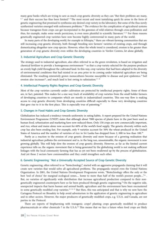 many gene banks which are trying to save as much crop genetic diversity as they can.5 But their problems are many, 
6, 7 and their success has thus been limited.8, 9 The most recent and most tantalizing quick fix arose in the form of 
genetic engineering that promised to synthesize any desired crop variety in the laboratory. But some of the thus newly 
synthesized varieties emerged with unforeseen problems.10 The evidence for the complication of agricultural systems 
because transgenes from crops can get incorporated in the genomes of wild relatives through cross-pollination and 
thus, for example, make some weeds pernicious, is even more plentiful in scientific literature.11,12 For these reasons 
genetically engineered crop varieties have now become highly controversial in many parts of the world. 
In many parts of the developing world, for example in Ethiopia,13 there are vibrant farming communities that are 
still increasing crop genetic diversity, both through breeding new farmers’ varieties of existing crops, and through 
domesticating altogether new crop species. However, when the whole trend is considered, erosion is far greater than 
generation of crop genetic diversity even within the developing countries in Vavilov Centres, let alone globally. 
3. Industrial Agriculture and Crop Genetic Diversity 
The strategy used in industrial agriculture, also often referred to as the green revolution, is based on irrigation and 
chemical fertilizer to provide a homogenous environment 14 so that a crop variety selected for the purpose produces 
an evenly high yield throughout the cultivated land. In this way, crop varieties that had been adapted to the diversity 
of environmental conditions that had existed in an area prior to its coming under industrial agriculture are being 
eliminated. The resulting extensively grown monocultures become susceptible to disease and pest epidemics.15 Soil 
erosion also increases16, and much land is lost owing to salinization.17, 18 
4. Intellectual Property Rights Regimes and Crop Genetic Diversity 
Most of the crop varieties currently under cultivation are protected by intellectual property rights. Some of them 
are, in fact, patented. This makes for a one-way track of availability of crop varieties from the small holder farmers 
of developing countries to companies which are mostly in industrialized countries. This one-way flow is making 
access to crop genetic diversity from developing countries difficult especially to those very developing countries 
that gave rise to it in the first place. This is especially true of patenting.19 
5. Changes in Food Habits and Crop Genetic Diversity 
Globalization has induced a tendency towards uniformity in eating habits. A report prepared for the United Nations 
Environment Programme (UNEP) states that although about 7000 species of plants have in the past been used as 
human food, urbanization and marketing have now reduced them. Only 150 crops are now commercially important, 
and rice, wheat and maize alone now account for 60% of the world’s food supply. The genetic diversity within each 
crop has also been eroding fast. For example, only 9 varieties account for 50% the wheat produced in the United 
States of America and the number of varieties of rice in Sri Lanka has dropped from 2, 000 to less than 100.20 
Partly as a reaction to the erosion of crop genetic diversity and more because of a growing realization that 
industrial agriculture pollutes the environment and is, in the long run, unsustainable, the organic movement is now 
growing globally. This will help slow the erosion of crop genetic diversity. However, as far as the limited current 
experience tells us, the organic movement that is being generated by the globalizing world is not making sufficient 
linkages with the local community farming that has as yet not been swallowed up by the process of globalization. 
And yet these 2 sectors have commonalities and they could strengthen each other. 
6. Genetic Engineering ‘ Not a Universally Accepted Source of Crop Genetic Diversity 
Genetic engineering, often referred to as “biotechnology”, started with an aggressive propaganda claiming that it will 
create new varieties that would solve all agricultural problems. The propaganda swayed even the United Nations 
Organization. In 2001, the United Nations Development Programme wrote, “Biotechnology offers the only or the 
best ‘tool of choice’ for marginal ecological zones.... home to more than half of the world’s poorest people....”21 . 
But, no varieties of significantly wide distribution that increase agricultural production compared to their non-genetically 
engineered counterparts have so far been produced through genetic engineering.22 On the negative side, 
unexpected impacts that harm human and animal health, agriculture and the environment have been encountered 
in some genetically modified crop varieties.23, 24, 25 But then, this was anticipated and that is why we now have the 
Cartagena Protocol on Biosafety to help avoid adventurism in the application of genetic engineering in agriculture 
and in other sectors. However, the major producers of genetically modified crops, e.g. U.S.A. and Canada, are not 
parties to the Protocol. 
There are reports of biopharming with transgenic crops? planting crops genetically modified to produce 
pharmaceuticals or other chemicals ? in the U.S.A.26 This means that we face a future when food crops are likely 
18 Seed Freedom: A Global Citizens’ Report 
 