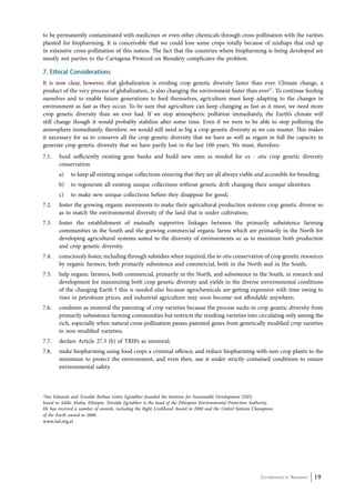to be permanently contaminated with medicines or even other chemicals through cross-pollination with the varities 
planted for biopharming. It is conceivable that we could lose some crops totally because of mishaps that end up 
in extensive cross-pollination of this nature. The fact that the countries where biopharming is being developed are 
mostly not parties to the Cartagena Protocol on Biosafety complicates the problem. 
7. Ethical Considerations 
It is now clear, however, that globalization is eroding crop genetic diversity faster than ever. Climate change, a 
product of the very process of globalization, is also changing the environment faster than ever27. To continue feeding 
ourselves and to enable future generations to feed themselves, agriculture must keep adapting to the changes in 
environment as fast as they occur. To be sure that agriculture can keep changing as fast as it must, we need more 
crop genetic diversity than we ever had. If we stop atmospheric pollution immediately, the Earth’s climate will 
still change though it would probably stabilize after some time. Even if we were to be able to stop polluting the 
atmosphere immediately, therefore, we would still need as big a crop genetic diversity as we can muster. This makes 
it necessary for us to conserve all the crop genetic diversity that we have as well as regain in full the capacity to 
generate crop genetic diversity that we have partly lost in the last 100 years. We must, therefore: 
7.1. fund sufficiently existing gene banks and build new ones as needed for ex - situ crop genetic diversity 
conservation 
a) to keep all existing unique collections ensuring that they are all always viable and accessible for breeding; 
b) to regenerate all existing unique collections without genetic drift changing their unique identities; 
c) to make new unique collections before they disappear for good; 
7.2. foster the growing organic movements to make their agricultural production systems crop genetic diverse so 
Co-ordinated by Navdanya 19 
as to match the environmental diversity of the land that is under cultivation; 
7.3. foster the establishment of mutually supportive linkages between the primarily subsistence farming 
communities in the South and the growing commercial organic farms which are primarily in the North for 
developing agricultural systems suited to the diversity of environments so as to maximize both production 
and crop genetic diversity. 
7.4. consciously foster, including through subsidies when required, the in-situ conservation of crop genetic resources 
by organic farmers, both primarily subsistence and commercial, both in the North and in the South; 
7.5. help organic farmers, both commercial, primarily in the North, and subsistence in the South, in research and 
development for maximizing both crop genetic diversity and yields in the diverse environmental conditions 
of the changing Earth ? this is needed also because agrochemicals are getting expensive with time owing to 
rises in petroleum prices, and industrial agriculture may soon become not affordable anywhere; 
7.6. condemn as immoral the patenting of crop varieties because the process sucks in crop genetic diversity from 
primarily subsistence farming communities but restricts the resulting varieties into circulating only among the 
rich, especially when natural cross-pollination passes patented genes from genetically modified crop varieties 
to non-modified varieties; 
7.7. declare Article 27.3 (b) of TRIPs as immoral; 
7.8. make biopharming using food crops a criminal offence; and reduce biopharming with non-crop plants to the 
minimum to protect the environment, and even then, use it under strictly contained conditions to ensure 
environmental safety. 
*Sue Edwards and Tewolde Berhan Gebre Egziabher founded the Institute for Sustainable Development (ISD) 
based in Addis Ababa, Ethiopia. Tewolde Egziabher is the head of the Ethiopian Environmental Protection Authority. 
He has received a number of awards, including the Right Livelihood Award in 2000 and the United Nations Champions 
of the Earth award in 2006. 
www.isd.org.et 
 