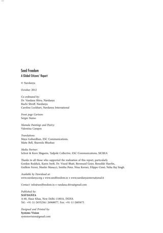 Seed Freedom 
A Global Citizens‘ Report 
© Navdanya 
October 2012 
Co-ordinated by: 
Dr. Vandana Shiva, Navdanya 
Ruchi Shroff, Navdanya 
Caroline Lockhart, Navdanya International 
Front page Cartoon: 
Sergio Staino 
Mamala Paintings and Poetry: 
Valentina Campos 
Translations: 
Maya Goburdhun, ESC Communications, 
Maite Bell, Sharmila Bhushan 
Media Partner: 
Schrot & Korn Magazin, Tadpole Collective, ESC Communications, SICREA 
Thanks to all those who supported the realization of this report, particularly 
Gordon Roddick, Karen Swift, Dr. Vinod Bhatt, Bernward Geier, Benedikt Haerlin, 
Guillem Ferrer, Manlio Masucci, Smitha Peter, Nina Korner, Filippo Cimó, Neha Raj Singh. 
Available by Download at: 
www.navdanya.org • www.seedfreedom.in • www.navdanyainternational.it 
Contact: info@seedfreedom.in • vandana.shiva@gmail.com 
Published by: 
NAVDANYA 
A-60, Hauz Khas, New Delhi-110016, INDIA 
Tel.: +91-11-26532561 26968077, Fax: +91-11-2685675 
Designed and Printed by: 
Systems Vision 
systemsvision@gmail.com 
 