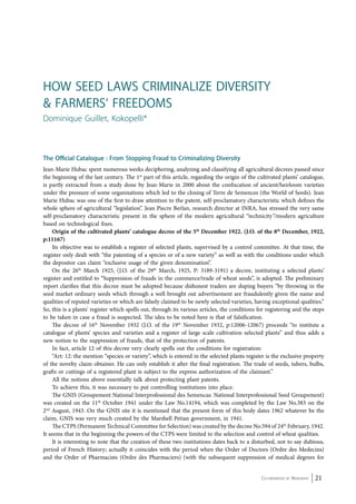 How Seed Laws Criminalize Diversity 
& Farmers‘ Freedoms 
Dominique Guillet, Kokopelli* 
The Official Catalogue : From Stopping Fraud to Criminalizing Diversity 
Jean-Marie Hubac spent numerous weeks deciphering, analyzing and classifying all agricultural decrees passed since 
the beginning of the last century. The 1st part of this article, regarding the origin of the cultivated plants’ catalogue, 
is partly extracted from a study done by Jean-Marie in 2000 about the confiscation of ancient/heirloom varieties 
under the pressure of some organisations which led to the closing of Terre de Semences (the World of Seeds). Jean 
Marie Hubac was one of the first to draw attention to the patent, self-proclamatory characteristic which defines the 
whole sphere of agricultural “legislation”. Jean Piecre Berlan, research director at INRA, has stressed the very same 
self-proclamatory characteristic present in the sphere of the modern agricultural “technicity”/modern agriculture 
based on technological fixes. 
Origin of the cultivated plants’ catalogue decree of the 5th December 1922. (J.O. of the 8th December, 1922, 
Co-ordinated by Navdanya 21 
p:11167) 
Its objective was to establish a register of selected plants, supervised by a control committee. At that time, the 
register only dealt with “the patenting of a species or of a new variety” as well as with the conditions under which 
the depositor can claim “exclusive usage of the given denomination”. 
On the 26th March 1925, (J.O. of the 29th March, 1925, P: 3189-3191) a decree, instituting a selected plants’ 
register and entitled to “Suppression of frauds in the commerce/trade of wheat seeds”, is adopted. The preliminary 
report clarifies that this decree must be adopted because dishonest traders are duping buyers “by throwing in the 
seed market ordinary seeds which through a well brought out advertisement are fraudulently given the name and 
qualities of reputed varieties or which are falsely claimed to be newly selected varieties, having exceptional qualities.” 
So, this is a plants’ register which spells out, through its various articles, the conditions for registering and the steps 
to be taken in case a fraud is suspected. The idea to be noted here is that of falsification. 
The decree of 16th November 1932 (J.O. of the 19th November 1932, p:12006-12067) proceeds “to institute a 
catalogue of plants’ species and varieties and a register of large scale cultivation selected plants” and thus adds a 
new notion to the suppression of frauds, that of the protection of patents. 
In fact, article 12 of this decree very clearly spells out the conditions for registration: 
“Art: 12: the mention “species or variety”, which is entered in the selected plants register is the exclusive property 
of the novelty claim obtainer. He can only establish it after the final registration. The trade of seeds, tubers, bulbs, 
grafts or cuttings of a registered plant is subject to the express authorization of the claimant.” 
All the notions above essentially talk about protecting plant patents. 
To achieve this, it was necessary to put controlling institutions into place. 
The GNIS (Groupement National Interprofessional des Semencas: National Interprofessional Seed Groupement) 
was created on the 11th October 1941 under the Law No.14194, which was completed by the Law No.383 on the 
2nd August, 1943. On the GNIS site it is mentioned that the present form of this body dates 1962 whatever be the 
claim, GNIS was very much created by the Marshell Petian government, in 1941. 
The CTPS (Permanent Technical Committee for Selection) was created by the decree No.594 of 24th February, 1942. 
It seems that in the beginning the powers of the CTPS were limited to the selection and control of wheat qualities. 
It is interesting to note that the creation of these two institutions dates back to a disturbed, not to say dubious, 
period of French History; actually it coincides with the period when the Order of Doctors (Ordre des Medecins) 
and the Order of Pharmacists (Ordre des Pharmaciers) (with the subsequent suppression of medical degrees for 
 