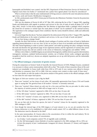 homeopaths and herbalists) were created. And the SPU, Department of Plant Protection (Service de Protection des 
Vigitaux) turns these two bodies (1st mentioned) into a police force against plants’. Can these be coincidences? 
What is certain today is that the same multinationals (of living sciences) control at the same time pharmaceuticals, 
agro-toxics, seeds and Genetic Modification (transgenics). 
In 1961, professionals create UPOV (Union pour la Protection des Obtentions Variétales: Union for the protection 
of Variety Patents). 
1981 sees the adoption of Decree 81-605 of 18th May 1981, enforcing the law of the 1st August 1905, regarding 
frauds and falsifications with regards to products and services in the case of trade of seeds ad plants (J.O. of 20th 
May, 1981). Article 5 of this decree stipulates that “the Minister of Agriculture holds a catalogue which comprises 
the closed list of varieties or varietal types the seeds plants of which “can be marketed” in the national territory. 
The registration in the catalogue requires three conditions: that the variety should be distinct, stable and sufficiently 
homogenous.” 
Let us not forget that this decree “has been adopted for the enforcement of the law of the 1st August 1905, regarding 
frauds and falsifications in the matter of products and services, in the case of trade of seeds and plants.” 
Are we here facing a strategic break? 
Actually, the direct link between an officially closed catalogue of varieties and the crime of fraud or falsification 
regarding patents/obtentions is not very clear. In fact we are here in front of an inevitable and deceitful deviation. 
The State started legislating in order to protect “plant patents” and ended up putting into place catalogues banning 
the trade and therefore the agricultural usage of non-registered varieties; and the registration of varieties that cannot 
be registered) because they did not conform to the norms of “distinction, homogeneity and stability” (DHS). 
All these reeks of déjà vu. Infallible dogmas are proclaimed (homogeneity, stability, heterosis, genetic determination, 
monogenetic resistance, outdated heirloom/ancient varieties, out of fashion former seeds, ecological agriculture 
incapable to feed the world etc.); decrees are adopted; inquisitions are set up with full powers; and the indomitable 
are accessed. 
1. The Official Catalogue: a barometer of genetic erosion 
During the symposium on Farmers’ Seeds of Auzeville, the General Director of GNIS, Philippe Gracien, considered 
it as necessary to release a press memorandum which tells us that: “The results of these researches (those of the seed 
industry) are remarkable: in France itself, while from 1950 to 1975 only 91 new varieties were offered to farmers 
and therefore to consumers, from 1975 to 2000, 3244 new varieties were created, in other words 35 lines more.” 
For more details, we refer the reader to the precise analysis of the genetic erosion in the official catalogue, which 
we have done for each major food species. 
The figure of 3244 new varieties is just a Big Fat Bluff! 
1. These new “varieties” are but clones of each other. All responsible agronomists from France, USA and Canada 
agree in saying that “the genetical basis of all modern “varieties” is extremely restricted. 
2. These new “varieties”, (these clones) are only new for a few years and then they are put aside. In other words, 
the majority of varieties present in 2004 will no longer exist in 10 years. 
• Of the 320 wheat “varieties”, registered in 2004, 82% are less than 10 years old. 
• Of the 400 tomato “varieties”, registered in 2004, 75% are less than 10 years old. 
• Of the 1527 “varieties” of maize corn, registered in 2004, 88% are less than 10 years old. 
• Of the 400 “varieties” of lettuce, registered in 2004, 72% are less than 10 years old. 
We can see that only for these five species, the total of “varieties” (clones for the majority) registered in the 
2004 catalogue is 2965! 
3. Even though the internal logic of the DHS dogma is of scant interest to us, we can ask ourselves how this 
famous distinction is to be established in a field which would contain 1527 so called different clones of corn. 
The distinction must be allocated in the label! 
In the same memorandum, M. Gracien refers to the concentration of law in within the seed industry. We do 
not seek to share the same notions of concentration. 
• As of today, 5 seed companies control 75% of vegetable seeds worldwide. 
o On the 106 heterozygote’s clones (hybrids) of zucchini registered in the 2004 catalogue, 88 (i.e. 83%) are 
de facto the property of just 3 multinationals: Limagrain (62 clones), Monsanto (17 clones), and Syngenta 
(9 clones) 
22 Seed Freedom: A Global Citizens’ Report 
 
