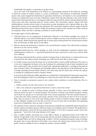 Undoubtedly, this signifies a concentrate of zucchini clones. 
Let us now refer to the declarations of M. Wohrer, in a memorandum presented on the GNIS site, according 
to which the creation of modern varieties is a source of biodiversity. “The protection of biodiversity cultivated 
species is but a part emerged from biodiversity. In agriculture, biodiversity is not limited to a few ancient/heirloom 
varieties; for example there exist more than 3,500 potato varieties, both wild and cultivated, in the world. Genetic 
resources have been preserved since a very long time within the seeds network by selectors and specialized networks, 
which source from them interesting traits for varietal creation. This conservation requires colossal work from 
multidisciplinary scientists, diverse modes of conservation, accurate descriptions, and a rigorous follow up so that 
these genetic resources can be maintained and reproduced. The conservation of genetic resources requires technical 
skills that go beyond the work of a farmer. Finally, the permanent creation of new varieties out of these resources 
by enterprises, whose work this is selecting, contributes to enrich biodiversity.” 
We strongly oppose all these affirmations. 
1. Cultivated species are not emerged part of biodiversity. Moreover, in the Western paradigm, the concept of 
cultivated species is very limited. Indeed, genetic erosion is happens not only at the varietal level of varieties, it 
is also specific. World Food Security depends only on twenty species which provide 95% of food calories whereas 
there are thousands of edible species on this planet. 
2. Who has claimed that biodiversity is limited to a few ancient/heirloom varieties? The 3,500 varieties of potatoes 
Co-ordinated by Navdanya 23 
referred to are also ancient varieties. 
3. Agricultural biodiversity has, strictly speaking, no need of all the paraphernalia mentioned (colossal work, 
multidisciplinary scientists etc…). Agricultural biodiversity has been conserved in a lively way in farmers’ fields 
since millennia. 
After having confiscated all these varieties and after having put them in deep freezers, it is absurd and too easy 
to pretend now that without modern technology one could not have been able to protect them. 
4. It is totally wrong to assert that the farmer has no technical skill to conserve edible biodiversity. Once more, it 
is too easy to marginalize the farmer in his role of producer by confiscating his task of seeds’ reproduction and 
then to claim that he does not know how to breed seeds. Agricultural biodiversity is a heritage of thousands of 
years of farmers’ labour. The techniques and knowledge related to the reproduction of this biodiversity are also 
a heritage emanating from this labour. However, one cannot deny that the farmer does not have the capacity 
to manage the computerized creation of genetic chimera. 
In any way, the days of this type of killer agriculture are counted and it is a blessing that the farmers have stayed away 
from the development of this necro-technology. So, at least, they do not bear the direct responsibility for this. 
5. There is eventually no permanent creation of new varieties which contributes to enrich biodiversity. This is a 
total hoax. 
• Modern varieties are only clones (and are not varieties!!) 
• Only a very small part of agricultural biodiversity is used to create these clones! 
• Here is an example for maize. In Western Europe, especially in France, most of the hybrids have a toothed 
American parent, the other is a horned European. The inventory of horned, early fruitions European varieties 
can be done very quickly, as it is restricted mostly to the Laccanse population of the Tarn and the Garonne1; it 
is from them that Andre Canderson and Lascols, selectors of Inra sourced the two lines F7 & F2 in the early 
fifties. They are present in most of the early fruiting varieties of maize in Northern Europe, singly or together. 
In 1981, Hallaquer brought out the fact that out of the 129 races of maize that are described, each regrouping 
several tens of populations, three are used, i.e. about 2%. 
• The explosion of maize cultivation, subsequent to the discovery of hybrids, has undoubtedly improved production 
but has created new problems: genetic uniformity, absence of variability and loss of material. This gradual loss is 
usually called genetic erosion but the term proposed by Harlan, in 1972, this is of genetic erasure, seems more 
appropriate…” (p:223-224 of the book Fabuleux of J.P. Gang). 
• Here is another example, concerning soya. In July 2000 in Illinois, an agricultural station of the USDA, the 
Ministry of Agriculture of the USA (in partnership with the University of Illinois) introduced new varieties of 
soya. Rondell Nelson, the Unit-in-Charge spoke as follows: “We have introduced this genetic matter to broaden 
the genetic base of soya cultivated in USA which is very narrow. The selectors have used less than 1% of the 
genetic resources available for soya to develop the varieties currently available.” 
 