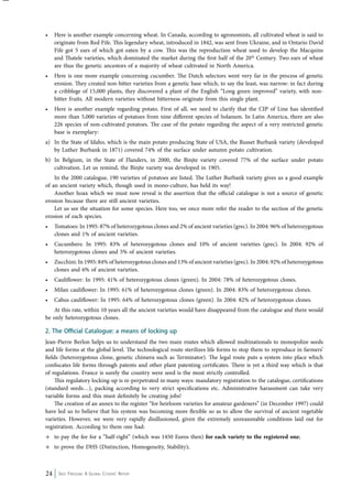 • Here is another example concerning wheat. In Canada, according to agronomists, all cultivated wheat is said to 
originate from Red Fife. This legendary wheat, introduced in 1842, was sent from Ukraine, and in Ontario David 
Fife got 5 ears of which got eaten by a cow. This was the reproduction wheat used to develop the Macquins 
and Thatele varieties, which dominated the market during the first half of the 20th Century. Two ears of wheat 
are thus the genetic ancestors of a majority of wheat cultivated in North America. 
• Here is one more example concerning cucumber. The Dutch selectors went very far in the process of genetic 
erosion. They created non-bitter varieties from a genetic base which, to say the least, was narrow: in fact during 
a cribblege of 15,000 plants, they discovered a plant of the English “Long green improved” variety, with non-bitter 
fruits. All modern varieties without bitterness originate from this single plant. 
• Here is another example regarding potato. First of all, we need to clarify that the CIP of Line has identified 
more than 5,000 varieties of potatoes from nine different species of Solanum. In Latin America, there are also 
226 species of non-cultivated potatoes. The case of the potato regarding the aspect of a very restricted genetic 
base is exemplary: 
a) In the State of Idaho, which is the main potato producing State of USA, the Russet Burbank variety (developed 
by Luther Burbank in 1871) covered 74% of the surface under autumn potato cultivation. 
b) In Belgium, in the State of Flanders, in 2000, the Binjte variety covered 77% of the surface under potato 
cultivation. Let us remind, the Binjte variety was developed in 1905. 
In the 2000 catalogue, 190 varieties of potatoes are listed. The Luther Burbank variety gives us a good example 
of an ancient variety which, though used in mono-culture, has held its way! 
Another hoax which we must now reveal is the assertion that the official catalogue is not a source of genetic 
erosion because there are still ancient varieties. 
Let us see the situation for some species. Here too, we once more refer the reader to the section of the genetic 
erosion of each species. 
• Tomatoes: In 1995: 87% of heterozygotous clones and 2% of ancient varieties (grec). In 2004: 96% of heterozygotous 
clones and 1% of ancient varieties. 
• Cucumbers: In 1995: 83% of heterozygotous clones and 10% of ancient varieties (grec). In 2004: 92% of 
heterozygotous clones and 5% of ancient varieties. 
• Zucchini: In 1995: 84% of heterozygotous clones and 13% of ancient varieties (grec). In 2004: 92% of heterozygotous 
clones and 6% of ancient varieties. 
• Cauliflower: In 1995: 41% of heterozygotous clones (green). In 2004: 78% of heterozygotous clones. 
• Milan cauliflower: In 1995: 61% of heterozygotous clones (green). In 2004: 83% of heterozygotous clones. 
• Cabus cauliflower: In 1995: 64% of heterozygotous clones (green). In 2004: 82% of heterozygotous clones. 
At this rate, within 10 years all the ancient varieties would have disappeared from the catalogue and there would 
be only heterozygotous clones. 
2. The Official Catalogue: a means of locking up 
Jean-Pierre Berlon helps us to understand the two main routes which allowed multinationals to monopolize seeds 
and life forms at the global level. The technological route sterilizes life forms to stop them to reproduce in farmers’ 
fields (heterozygotous clone, genetic chimera such as Terminator). The legal route puts a system into place which 
confiscates life forms through patents and other plant patenting certificates. There is yet a third way which is that 
of regulations. France is surely the country were seed is the most strictly controlled. 
This regulatory locking-up is re-perpetrated in many ways: mandatory registration to the catalogue, certifications 
(standard seeds…), packing according to very strict specifications etc. Administrative harassment can take very 
variable forms and this must definitely be creating jobs! 
The creation of an annex to the register “for heirloom varieties for amateur gardeners” (in December 1997) could 
have led us to believe that his system was becoming more flexible so as to allow the survival of ancient vegetable 
varieties. However, we were very rapidly disillusioned, given the extremely unreasonable conditions laid out for 
registration. According to them one had: 
→ to pay the fee for a “half-right” (which was 1450 Euros then) for each variety to the registered one; 
→ to prove the DHS (Distinction, Homogeneity, Stability); 
24 Seed Freedom: A Global Citizens’ Report 
 