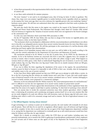 → to have them permanently in the experimentation field so that the state’s controllers could exercise their prerogative 
Co-ordinated by Navdanya 25 
of control; and 
→ to use these seeds exclusively for amateur purposes. 
The term “amateur” is not used in its etymological sense, that of loving (in latin). It refers to gardener. This 
clause, thus, stops every non-amateur vegetable grower to market heirloom-variety vegetables which are registered 
on the amateur list. Some years ago, there was even a tolerance for vegetable growers who were marketing “amateur” 
heirloom-variety plants. We still have not understood where they were supposed to find their seeds to produce the 
respective plants! 
We must also clarify that this annex to the register was created on the request of the National Federation of 
Vegetable and Flower Seeds Professionals. This Federation had, through a letter dated 16th October 1998, invited 
Terre de Semences to regularize the “situation of ancient varieties which were not registered in the French Catalogue 
or the community’s one.” 
It is this very same federation which saved Koko-Pelli association in 2004. 
On the 23rd September 1999, M. Jean Wohre who was then in charge of the Section on vegetable plants, sent 
Terre de Semeces a letter on the letter head of GNIS: 
“The mechanism which was developed in collaboration with the concerned producers and distributors now allows 
one to describe in an adequately precise manner these ancient varieties famously known for more than fifteen years 
and to allow the marketing of their seeds. We will thus participate in the conservation of a real bio-diversity while 
protecting seed buyers against false denominations. 
In the absence of an immediate measure taken on your part, you will be liable to the saved according to the 
rules, post the controls undertaken by the Department of Concurrence and Repression of Frauds. 
The mechanism referred to by M. Wohrer is in fact the 22 points form, set by UPOV for the distinction of 
varieties. As far as the heirloom varieties are concerned, this form is more like a gigantic force. For example, let 
us look at tomato, when it reaches maturity this fruit can be either red, yellow, orange or pink. What happens to 
varieties which are white, green, violet, black or multicolored? Regarding the size of tomatoes, it can be very small, 
small, medium, big, very big. What does very big mean? Under what do we classify tomatoes which are 500 gms, 
900 gms or 1kg 400 gms? 
If one was to follow the letter regarding the stipulations of his annex to the register, the ancient/heirloom 
varieties cannot be fitted in because it is impossible to talk of DHS in their case. Actually, what do homogeneity 
and stability mean in the case of ancient varieties? 
In fact, Jean Pierre Belon rightly pointed out that even UPOV gave up an attempt to really define a variety. As 
far as the fact of proving that the varieties are notably known since more than 15 years, this work would require 
years of historical research in the case of very ancient varieties, considered more as “terror” varieties (belonging to 
a place) or family varieties, never proposed in a commercial catalogue. 
Moreover, we do not understand what Mr. Wohrer means by “the conservation/preservation of a real biodiversity” 
and it is difficult to see how the non-registration of an ancient variety renders its preservation unreal? 
Invoking the protection of buyers against false denominations is the justification of these regulations! Some also 
stated that this annex to be register would help to sanitize marketing. To what kind of sanitizing is here referred? 
How can anyone dare to invoke the consumer’s protection issue when modern agriculture, which is highly 
toxic, is destroying all ecosystems and is producing carcinogenic poision-food? Let us not even mention files that 
are too easily relegated to be sunk into oblivion: beet with hormones, mad cow disease, pigs fed with sewer water, 
drinking water which is unfit to be consumed, sewage mud used as manure. The list of agricultural nuisance is an 
endless one. 
3. The Official Register: Serving whose interest? 
If agro-technology is to continue to point out its delirious pursuits, the seed market will eventually be all clones 
and all patents. There will then be no need for ex-regulatory official register since all technical and legal locking 
up will be complete. In fact, this is exactly what one day an agent of the Fraud Suppression department confided 
to us, saying that his department was condemned to eventually pack up as self-control processes would have been 
setup for Industry and thus also for agro-industry. 
Indeed, this is already an existing fact, since within the CTPS there are seed traders, including some very 
powerful multinationals, not to mention the GNIS (a gathering of interdisciplinary professionals!) whose employees 
are civil servants and of whom some are also agents of Oan of the Repression des Fraudes (Fraud Suppession 
body). 
 