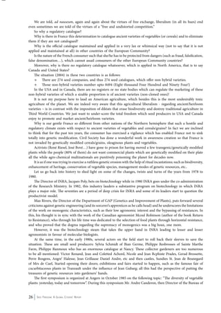 We are told, ad nauseum, again and again about the virtues of free exchange, liberalism (in all its hues) end 
even sometimes we are told of the virtues of a “free and undistorted competition.” 
So why a regulatory catalogue? 
Why is there in France this determination to catalogue ancient varieties of vegetables (or cereals) and to eliminate 
them if they are not catalogued? 
Why is the official catalogue maintained and applied in a very lax or whimsical way (not to say that it is not 
applied and maintained at all) in other countries of the European Community? 
Is the nature of the French consumer such that she/he has to be protected from dangers (such as fraud, falsification, 
false denomination…), which cannot assail consumers of the other European Community countries? 
Moreover, why is there no regulatory catalogue whatsoever, which is applied in North America, that is to say 
Canada and United States? 
The situation (2004) in these two countries is as follows: 
→ There are 274 seed companies, and thus 274 seed catalogues, which offer non hybrid varieties. 
→ Those non-hybrid varieties number upto 8494 (Eight thousand Four Hundred and Ninety Four!) 
In the USA and in Canada, there are no registers or no state bodies which can regulate the marketing of these 
non-hybrid varieties of which a sizable proportion is of ancient varieties (non-cloned ones)! 
It is not my purpose here to laud an American agriculture, which besides this is the most undesirably toxic 
agriculture of the planet. We are indeed very aware that this agricultural liberalism - regarding ancient/heirloom 
varieties – is in contrast with the imposition of diktats that erase biodiversity and destroy traditional agriculture in 
Third World Countries. We just want to under-score the total freedom which seed producers in USA and Canada 
enjoy to promote and market ancient/heirloom varieties. 
Why is our gentle France so different from other nations of the Northern hemisphere that such a hostile and 
regulatory climate exists with respect to ancient varieties of vegetables and cereals/grains? In fact we are inclined 
to think that for the past ten years, the consumer has exercised a vigilance which has enabled France not to sink 
totally into genetic modification. Civil Society has done a wonderful work in awareness creation so that France is 
not invaded by genetically modified cereals/grains, oleaginous plants and vegetables. 
Activists (René Riesel, José Bové…) have gone to prison for having moved a few transgenic/genetically modified 
plants while the people (80% of them) do not want commercial plants which are genetically modified on their plate 
all the while agro-chemical multinationals are punitively poisoning the planet for decades now. 
It is as if one was trying to exercise a ruthless genetic erosion with the help of ritual incantations; such as biodiversity, 
enhancement of heritage, conservation of vegetable species, management modes of genetic resources, etc.. 
Let us go back into history to shed light on some of the changes, twists and turns of the years from 1978 to 
1980. 
The Director of INRA, Jacques Poly, bets on biotechnology while in 1980 INRA goes under the co-administration 
of the Research Ministry. In 1982, this industry lauders a substantive program on biotechnology in which INRA 
plays a major role. The seventies are a period of deep crisis for INRA and some of its leaders start to question the 
productivist model. 
Max Rivers, the Director of the Department of GAP (Genetics and Improvement of Plants), puts forward several 
criticisms against genetic engineering (and its sorcerer’s apprentices as he calls head) and he underscores the limitations 
of the work on monogenic characteristics, such as their low agronomic interest and the bypassing of resistances. In 
this, his thought is in sync with the work of the Canadian agronomist Mcoul Robinson (author of the book Return 
to Resistance), who through his life time was dedicated to the selection of food plants through horizontal resistance, 
and who proved that the dogma regarding the supremacy of monogenics was a big hoax, one more. 
However, it was the biotechnology steam that takes the upper hand in INRA leading to lesser and lesser 
agronomists in favour of molecular-biologists. 
At the same time, in the early 1980s, several actors on the field start to roll back their sleeves to save the 
situation. These are small seed producers: Sylvia Schmidt of Bian Germe, Philippe Resbrosses of Sainte Marthe 
Farm, Philippe Banmoux who has an enormous catalogue at Nancy. These collector gardeners are too numerous 
to be all mentioned: Victor Renand, Jean and Coletted Achord, Nicole and Jean Bcphiste Prades, Gerad Brossette, 
Perre Bosgens, Angre’ Halesse, Jean Grillause Daniel Andre, etc and then castles, Sundies St. Jean de Beanegard 
of Mrs de Cuel, Started opening their doors; exhibitions and fairs started to happen, such as the famous fair of 
cucurbitaceous plants in Tranzault under the influence of Jean Gubarg; all this had the perspective of putting the 
treasures of genetic resources into gardeners’ hands. 
The first symposium is organized at Angers in October 1985 on the following topic: “The diversity of vegetable 
plants: yesterday, today and tomorrow”. During this symposium Mr. Andre Canderon, then Director of the Bureau of 
26 Seed Freedom: A Global Citizens’ Report 
 